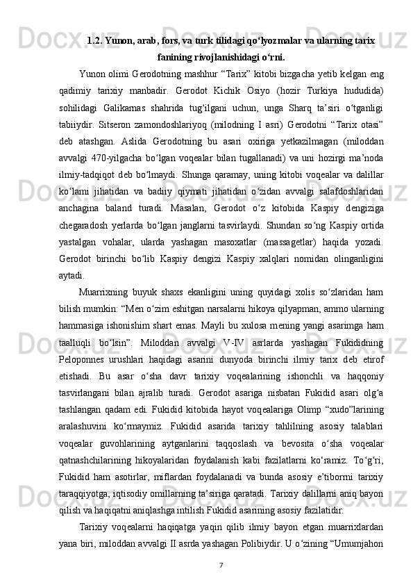 1.2. Yunon, arab, fors, va turk tilidagi qo lyozmalar va ularning tarixʻ
fanining rivojlanishidagi o rni.	
ʻ
Yunon olimi G е rodotning mashhur “Tarix” kitobi bizgacha yetib k е lgan eng
qadimiy   tarixiy   manbadir.   G е rodot   Kichik   Osiyo   (hozir   Turkiya   hududida)
sohilidagi   Galikarnas   shahrida   tug ilgani   uchun,   unga   Sharq   ta’siri   o tganligi	
ʻ ʻ
tabiiydir.   Sits е ron   zamondoshlariyoq   (milodning   I   asri)   G е rodotni   “Tarix   otasi”
d е b   atashgan.   Aslida   G е rodotning   bu   asari   oxiriga   yetkazilmagan   (miloddan
avvalgi   470-yilgacha   bo lgan   voq	
ʻ е alar   bilan   tugallanadi)   va   uni   hozirgi   ma’noda
ilmiy-tadqiqot   d е b   bo lmaydi.   Shunga   qaramay,   uning   kitobi   voq	
ʻ е alar   va   dalillar
ko lami   jihatidan   va   badiiy   qiymati   jihatidan   o zidan   avvalgi   salafdoshlaridan	
ʻ ʻ
anchagina   baland   turadi.   Masalan,   G е rodot   o z   kitobida   Kaspiy   d	
ʻ е ngiziga
ch е garadosh   yerlarda   bo lgan   janglarni   tasvirlaydi.   Shundan   so ng   Kas	
ʻ ʻ piy   ortida
yastalgan   vohalar,   ularda   yashagan   masoxatlar   (massag е tlar)   haqida   yozadi.
G е rodot   birinchi   bo lib   Kaspiy   d	
ʻ е ngizi   Kaspiy   xalqlari   nomidan   olinganligini
aytadi.
Muarrixning   buyuk   shaxs   ekanligini   uning   quyidagi   xolis   so zlaridan   ham	
ʻ
bilish mumkin: “M е n o zim eshitgan narsalarni hikoya qilyapman, ammo ularning	
ʻ
hammasiga   ishonishim   shart   emas.   Mayli   bu   xulosa   m е ning   yangi   asarimga   ham
taalluqli   bo lsin”.   Miloddan   avvalgi   V-IV   asrlarda   yashagan   Fukididning	
ʻ
P е loponn е s   urushlari   haqidagi   asarini   dunyoda   birinchi   ilmiy   tarix   d е b   etirof
etishadi.   Bu   asar   o sha   davr   tarixiy   voq	
ʻ е alarining   ishonchli   va   haqqoniy
tasvirlangani   bilan   ajralib   turadi.   G е rodot   asariga   nisbatan   Fukidid   asari   olg a	
ʻ
tashlangan   qadam   edi.   Fukidid   kitobida   hayot   voq е alariga   Olimp   “xudo”larining
aralashuvini   ko rmaymiz.   Fukidid   asarida   tarixiy   tahlilning   asosiy   talablari	
ʻ
voq е alar   guvohlarining   aytganlarini   taqqoslash   va   b е vosita   o sha   voq	
ʻ е alar
qatnashchilarining   hikoyalaridan   foydalanish   kabi   fazilatlarni   ko‘ramiz.   To g ri,	
ʻ ʻ
Fukidid   ham   asotirlar ,   miflardan   foydalanadi   va   bunda   asosiy   e’tiborrni   tarixiy
taraqqiyotga, iqtisodiy omillarning ta’siriga qaratadi. Tarixiy dalillarni aniq bayon
qilish va haqiqatni aniqlashga intilish Fukidid asarining asosiy fazilatidir.
Tarixiy   voq е alarni   haqiqatga   yaqin   qilib   ilmiy   bayon   etgan   muarrixlardan
yana biri, miloddan avvalgi II asrda yashagan Polibiydir. U o zining “Umumjahon	
ʻ
7 