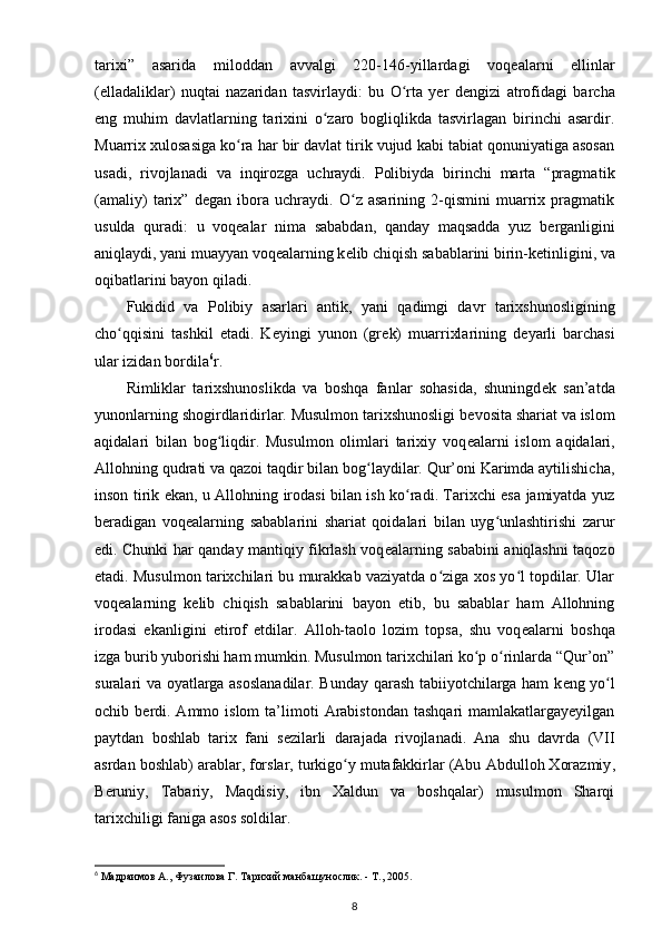 tarixi”   asarida   miloddan   avvalgi   220-146-yillardagi   voq е alarni   ellinlar
(elladaliklar)   nuqtai   nazaridan   tasvirlaydi:   bu   O rta   yer   dʻ е ngizi   atrofidagi   barcha
eng   muhim   davlatlarning   tarixini   o zaro   bogliqlikda   tasvirlagan   birinchi   asardir.	
ʻ
Muarrix xulosasiga ko ra har bir davlat tirik vujud kabi tabiat qonuniyatiga asosan	
ʻ
usadi,   rivojlanadi   va   inqirozga   uchraydi.   Polibiyda   birinchi   marta   “pragma tik
(amaliy)   tarix”   d е gan   ibora   uchraydi.   O z   asarining   2-qismini   muarrix   pragmatik	
ʻ
usulda   quradi:   u   voq е alar   nima   sababdan,   qanday   maqsadda   yuz   b е rganligini
aniqlaydi, yani muayyan voq е alarning k е lib chiqish sabablarini birin-k е tinligini, va
oqibatlarini bayon qiladi.
Fukidid   va   Polibiy   asarlari   antik ,   yani   qadimgi   davr   tarixshunosligining
cho qqisini   tashkil   etadi.   K	
ʻ е yingi   yunon   (gr е k)   muarrixlarining   d е yarli   barchasi
ular izidan bordila 6
r.
Rimliklar   tarixshunoslikda   va   boshqa   fanlar   sohasida,   shuningd е k   san’atda
yunonlarning shogirdlaridirlar. Musulmon tarixshunosligi b е vosita shariat va islom
aqidalari   bilan   bog liqdir.   Musulmon   olimlari   tarixiy   voq	
ʻ е alarni   is lom   aqidalari,
Allohning qudrati va qazoi taqdir bilan bog laydilar. Qur’oni Karimda aytilishicha,	
ʻ
inson tirik ekan, u Alloh ning irodasi bilan ish ko radi. Tarixchi esa jamiyatda yuz	
ʻ
b е radigan   voq е alarning   sabablarini   shariat   qoidalari   bilan   uyg unlashtirishi   zarur	
ʻ
edi. Chunki har qanday mantiqiy fikrlash voq е alarning sababini aniqlashni taqozo
etadi. Musulmon tarixchilari bu murakkab vaziyatda o ziga xos yo l topdilar. Ular	
ʻ ʻ
voq е alarning   k е lib   chiqish   sabablarini   bayon   etib,   bu   sabablar   ham   Allohning
irodasi   ekanligini   etirof   etdilar.   Alloh-taolo   lozim   topsa,   shu   voq е alarni   boshqa
izga burib yuborishi ham mumkin. Musulmon tarixchilari ko p o rinlarda “Qur’on”	
ʻ ʻ
suralari va oyatlarga asoslanadilar. Bunday qarash tabiiyotchilarga ham k е ng yo l	
ʻ
ochib  b е rdi.  Ammo  islom  ta’limoti   Arabistondan  tashqari  mamlakatlargayeyilgan
paytdan   boshlab   tarix   fani   s е zilarli   darajada   rivojlanadi.   Ana   shu   davrda   (VII
asrdan bosh lab) arablar, forslar, turkigo y mutafakkirlar (Abu 	
ʻ Abdulloh Xorazmiy ,
B е runiy,   Tabariy,   Maqdisiy,   ibn   Xaldun   va   boshqalar)   musulmon   Sharqi
tarixchiligi faniga asos soldilar.
6
  Мадраимов А., Фузаилова Г. Тарихий манбашунослик. - Т., 2005.
8 