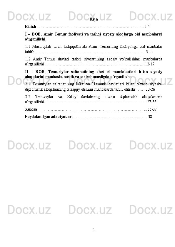 Reja
Kirish …………………………………………………………………….2-4
I   –   BOB.   Amir   Temur   faoliyati   va   tashqi   siyosiy   aloqlarga   oid   manbalarni
o’rganilishi.
1.1   Mustaqillik   davri   tadqiqotlarida   Amir   Temurning   faoliyatiga   oid   manbalar
tahlili………………………………………………………………………5-11
1.2   Amir   Temur   davlati   tashqi   siyosatining   asosiy   yo’nalishlari   manbalarda
o’rganilishi ……………………………………………………………….12-19
II   –   BOB.   Temuriylar   saltanatining   chet   el   mamlakatlari   bilan   siyosiy
aloqalarini manbashunoslik va tarixshunosligda o’rganilishi.
2.1   Temuriylar   saltanatining   Misr   va   Usmonli   davlatlari   bilan   о ‘zaro   siyosiy-
diplomatik aloqalarining taraqqiy etishini manbalarda tahlil etilishi……..20-26
2.2   Temuriylar   va   Xitoy   davlatining   о ‘zaro   diplomatik   aloqalaririni
o’rganilishi…………………………………………………………………27-35
Xulosa ……………………………………………………………………...36-37
Foydalanilgan adabiyotlar ………………………………………………..38
1 