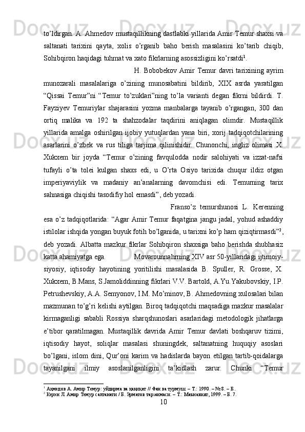 to’ldirgan. A. Ahmedov mustaqillikning dastlabki yillarida Amir Temur shaxsi va
saltanati   tarixini   qayta,   xolis   o’rganib   baho   berish   masalasini   ko’tarib   chiqib,
Sohibqiron haqidagi tuhmat va xato fikrlarning asossizligini ko’rsatdi 1
. 
H. Bobobekov  Amir  Temur  davri  tarixining ayrim
munozarali   masalalariga   o’zining   munosabatini   bildirib,   XIX   asrda   yaratilgan
“Qissai   Temur”ni   “Temur   to’zuklari”ning   to’la   varianti   degan   fikrni   bildirdi.   T.
Fayziyev   Temuriylar   shajarasini   yozma   manbalarga   tayanib   o’rgangan,   300   dan
ortiq   malika   va   192   ta   shahzodalar   taqdirini   aniqlagan   olimdir.   Mustaqillik
yillarida   amalga   oshirilgan   ijobiy   yutuqlardan   yana   biri,   xorij   tadqiqotchilarining
asarlarini   o’zbek   va   rus   tiliga   tarjima   qilinishidir.   Chunonchi,   ingliz   olimasi   X.
Xukxem   bir   joyda   “Temur   o’zining   favqulodda   nodir   salohiyati   va   izzat-nafsi
tufayli   o’ta   tolei   kulgan   shaxs   edi,   u   O’rta   Osiyo   tarixida   chuqur   ildiz   otgan
imperiyaviylik   va   madaniy   an’analarning   davomchisi   edi.   Temurning   tarix
sahnasiga chiqishi tasodifiy hol emasdi”, deb yozadi. 
Franso’z   temurshunosi   L.   Kerenning
esa   o’z  tadqiqotlarida:   “Agar   Amir   Temur   faqatgina   jangu   jadal,  yohud   ashaddiy
istilolar ishqida yongan buyuk fotih bo’lganida, u tarixni ko’p ham qiziqtirmasdi” 2
,
deb   yozadi.   Albatta   mazkur   fikrlar   Sohibqiron   shaxsiga   baho   berishda   shubhasiz
katta ahamiyatga ega. Movarounnahrning XIV asr 50-yillaridagi ijtimoiy-
siyosiy,   iqtisodiy   hayotining   yoritilishi   masalasida   B.   Spuller,   R.   Grosse,   X.
Xukxem, B.Mans, S.Jamoliddinning fikrlari V.V. Bartold, A.Yu.Yakubovskiy, I.P.
Petrushevskiy, A.A. Semyonov, I.M. Mo’minov, B. Ahmedovning xulosalari bilan
mazmunan to’g’ri kelishi aytilgan. Biroq tadqiqotchi maqsadiga mazkur masalalar
kirmaganligi   sababli   Rossiya   sharqshunoslari   asarlaridagi   metodologik   jihatlarga
e’tibor   qaratilmagan.   Mustaqillik   davrida   Amir   Temur   davlati   boshqaruv   tizimi,
iqtisodiy   hayot,   soliqlar   masalasi   shuningdek,   saltanatning   huquqiy   asoslari
bo’lgani,   islom   dini,   Qur’oni   karim   va   hadislarda   bayon   etilgan   tartib-qoidalarga
tayanilgani   ilmiy   asoslanilganligini   ta’kidlash   zarur.   Chunki   “Temur
1
 Аҳмедов А. Амир Темур: уйдирма ва ҳақиқат // Фан ва турмуш. – Т.: 1990. – № 8. – Б..
2
 Кэрэн Л. Амир Темур салтанати / Б. Эрматов таржимаси. – Т.: Маънавият, 1999. – Б. 7.
10 