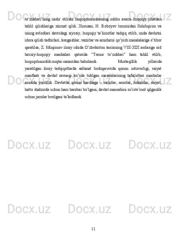 to’zuklari”ning   nashr   etilishi   huquqshunoslarning   ushbu   asarni   huquqiy   jihatdan
tahlil   qilishlariga   xizmat   qildi.   Xususan,   H.   Boboyev   tomonidan   Sohibqiron   va
uning  avlodlari   davridagi   siyosiy,   huquqiy  ta’limotlar   tadqiq  etilib,   unda  davlatni
idora qilish tadbirlari, kengashlar, vazirlar va amirlarni qo’yish masalalariga e’tibor
qaratilsa,  Z. Muqimov ilmiy ishida O’zbekiston tarixining VIII-XIX asrlariga oid
tarixiy-huquqiy   manbalari   qatorida   “Temur   to’zuklari”   ham   tahlil   etilib,
huquqshunoslik nuqtai-nazaridan baholandi. Mustaqillik   yillarida
yaratilgan   ilmiy   tadqiqotlarda   saltanat   boshqaruvida   qonun   ustuvorligi,   raiyat
manfaati   va   davlat   ravnaqi   ko’zda   tutilgan   masalalarining   tafsilotlari   manbalar
asosida   yoritildi.   Davlatda   qonun   barchaga   –   vazirlar,   amirlar,   hokimlar,   raiyat,
hatto shahzoda uchun ham barobar bo’lgani, davlat mansabini su’iste’mol qilganlik
uchun jazolar berilgani ta’kidlandi.
11 