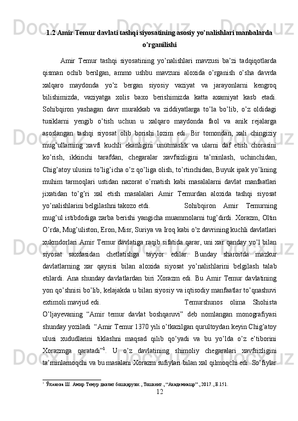 1.2 Amir Temur davlati tashqi siyosatining asosiy yo’nalishlari manbalarda
o’rganilishi
Amir   Temur   tashqi   siyosatining   yo’nalishlari   mavzusi   ba’zi   tadqiqotlarda
qisman   ochib   berilgan,   ammo   ushbu   mavzuni   aloxida   o’rganish   o’sha   davrda
xalqaro   maydonda   yo’z   bergan   siyosiy   vaziyat   va   jarayonlarni   kengroq
bilishimizda,   vaziyatga   xolis   baxo   berishimizda   katta   axamiyat   kasb   etadi.
Sohibqiron   yashagan   davr   murakkab   va   ziddiyatlarga   to’la   bo’lib,   o’z   oldidagi
tusiklarni   yengib   o’tish   uchun   u   xalqaro   maydonda   faol   va   anik   rejalarga
asoslangan   tashqi   siyosat   olib   borishi   lozim   edi.   Bir   tomondan,   xali   chingiziy
mug’ullarning   xavfi   kuchli   ekanligini   unutmaslik   va   ularni   daf   etish   chorasini
ko’rish,   ikkinchi   tarafdan,   chegaralar   xavfsizligini   ta’minlash,   uchinchidan,
Chig’atoy ulusini to’lig’icha o’z qo’liga olish, to’rtinchidan, Buyuk ipak yo’lining
muhim   tarmoqlari   ustidan   nazorat   o’rnatish   kabi   masalalarni   davlat   manfaatlari
jixatidan   to’g’ri   xal   etish   masalalari   Amir   Temurdan   aloxida   tashqi   siyosat
yo’nalishlarini belgilashni takozo etdi. Sohibqiron   Amir   Temurning
mug’ul istibdodiga zarba berishi  yangicha muammolarni tug’dirdi. Xorazm, Oltin
O’rda, Mug’uliston, Eron, Misr, Suriya va Iroq kabi o’z davrining kuchli davlatlari
xukmdorlari Amir Temur davlatiga raqib sifatida qarar, uni xar qanday yo’l bilan
siyosat   saxdasidan   chetlatishga   tayyor   edilar.   Bunday   sharoitda   mazkur
davlatlarning   xar   qaysisi   bilan   aloxida   siyosat   yo’nalishlarini   belgilash   talab
etilardi.   Ana   shunday   davlatlardan   biri   Xorazm   edi.   Bu   Amir   Temur   davlatining
yon qo’shnisi bo’lib, kelajakda u bilan siyosiy va iqtisodiy manfaatlar to’qnashuvi
extimoli mavjud edi.  Temurshunos   olima   Shohista
O’ljayevaning   “Amir   temur   davlat   boshqaruvi”   deb   nomlangan   monografiyasi
shunday yoziladi  “Amir Temur 1370 yili o’tkazilgan qurultoydan keyin Chig’atoy
ulusi   xududlarini   tiklashni   maqsad   qilib   qo’yadi   va   bu   yo’lda   o’z   e’tiborini
Xorazmga   qaratadi” 1
.   U   o’z   davlatining   shimoliy   chegaralari   xavfsizligini
ta’minlamoqchi va bu masalani Xorazm sufiylari bilan xal qilmoqchi edi. So’fiylar
1
 Ўлжаэва Ш. Амир Темур давлат бошқаруви., Тошкент., “Академнашр”., 2017., Б.151.
12 