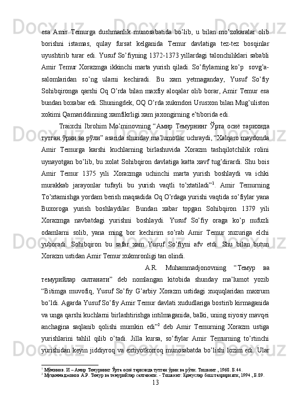 esa   Amir   Temurga   dushmanlik   munosabatida   bo’lib,   u   bilan   mo’zokaralar   olib
borishni   istamas,   qulay   fursat   kelganida   Temur   davlatiga   tez-tez   bosqinlar
uyushtirib turar edi. Yusuf So’fiyning 1372-1373 yillardagi talonchiliklari sababli
Amir   Temur   Xorazmga   ikkinchi   marta   yurish   qiladi.   So’fiylarning   ko’p     sovg’a-
salomlaridan   so’ng   ularni   kechiradi.   Bu   xam   yetmaganday,   Yusuf   So’fiy
Sohibqironga   qarshi   Oq   O’rda   bilan  maxfiy  aloqalar   olib  borar,  Amir   Temur   esa
bundan boxabar edi. Shuningdek, OQ O’rda xukmdori Urusxon bilan Mug’uliston
xokimi Qamariddinning xamfikrligi xam jaxongirning e’tiborida edi. 
Traixchi   Ibrohim   Mo’minovning   “ Амир   Темурнинг   Ўрта   осиё   тарихида
тутган   ўрни   ва   рўли ” asarida shunday ma’lumotlar uchraydi, “Xalqaro maydonda
Amir   Temurga   karshi   kuchlarning   birlashuvida   Xorazm   tashqilotchilik   rolini
uynayotgan bo’lib, bu xolat  Sohibqiron davlatiga katta xavf  tug’dirardi. Shu bois
Amir   Temur   1375   yili   Xorazmga   uchinchi   marta   yurish   boshlaydi   va   ichki
murakkab   jarayonlar   tufayli   bu   yurish   vaqtli   to’xtatiladi” 1
.   Amir   Temurning
To’xtamishga yordam berish maqsadida Oq O’rdaga yurishi vaqtida so’fiylar yana
Buxoroga   yurish   boshlaydilar.   Bundan   xabar   topgan   Sohibqiron   1379   yili
Xorazmga   navbatdagi   yurishni   boshlaydi.   Yusuf   So’fiy   oraga   ko’p   nufuzli
odamlarni   solib,   yana   ming   bor   kechirim   so’rab   Amir   Temur   xuzuriga   elchi
yuboradi.   Sohibqiron   bu   safar   xam   Yusuf   So’fiyni   afv   etdi.   Shu   bilan   butun
Xorazm ustidan Amir Temur xukmronligi tan olindi. 
A.R.   Muhammadjonovning   “ Темур   ва
темурийлар   салтанати ”   deb   nomlangan   kitobida   shunday   ma’lumot   yozib
“Bitimga   muvofiq,   Yusuf   So’fiy   G’arbiy   Xorazm   ustidagi   xuquqlaridan   maxrum
bo’ldi. Agarda Yusuf So’fiy Amir Temur davlati xududlariga bostirib kirmaganida
va unga qarshi kuchlarni birlashtirishga intilmaganida, balki, uning siyosiy mavqei
anchagina   saqlanib   qolishi   mumkin   edi” 2
  deb   Amir   Temurning   Xorazm   ustiga
yurishlarini   tahlil   qilib   o’tadi.   Jilla   kursa,   so’fiylar   Amir   Temurning   to’rtinchi
yurishidan keyin jiddiyroq va extiyotkorroq munosabatda bo’lishi lozim edi. Ular
1
 Мўминов. И – Амир Темурнинг Ўрта осиё тарихида тутган ўрни ва рўли. Тошкент., 1968. Б.44.
2
 Муҳаммаджонов А.Р. Темур ва темурийлар салтанати. - Тошкент: Қомуслар бош тахририяти, 1994., Б.89.
13 