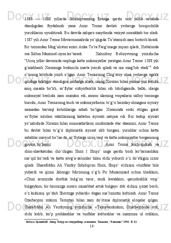 1386   —   1388   yillarda   Sohibqironning   Eronga   qarshi   uch   yillik   urushda
ekanligidan   foydalanib   yana   Amir   Temur   davlati   yerlariga   bosqinchilik
yurishlarini uyushtiradi. Bu davrda xalqaro maydonda vaziyat murakkab tus oladi.
1387 yili Amir Temur Movarounnahrda yo’qligida To’xtamish xam bostirib kiradi.
Bir tomondan Mug’uliston amiri Anka To’ra Farg’onaga xujum qiladi, Xuttalonda
esa Sulton Maxmud isyon ko’taradi. Xalimboy   Boboyevning   yozishicha
“Uzoq yillar davomida raqibiga katta imkoniyatlar yaratgan Amir Temur 1388 yili
g’azablanib   Xorazmga   beshinchi   marta   yurish   qiladi   va   uni   mag’lub   etadi” 1
  deb
o’zining   kitobida   yozib   o’tgan.   Amir   Temurning   Chig’atoy   ulusi   yerlariga   egalik
qilishga talabgor ekanligini inobatga olsak, uning Xorazm bilan yuzma-yuz kelishi
aniq   masala   bo’lib,   so’fiylar   extiyotkorlik   bilan   ish   tutishganida,   balki,   ularga
imkoniyat   berilishi   xam   mumkin   edi,   ammo   ularning   voqealarni   salbiy   tomonga
burishi, Amir Temurning kuch va imkoniyatlarini to’g’ri baxolay olmagani siyosiy
saxnadan   barvaqt   ketishlariga   sabab   bo’lgan.   Xorazmda   sodir   etilgan   gorat
so’fiylar   sulolasi   vakillarining   kaltabin   siyosati   natijasi   edi.   Biz   tashqi   siyosat
yo’nalishida Xorazm bilan munosabatlarni mushoxada etar ekanmiz, Amir Temur
bu   davlat   bilan   to’g’ri   diplomatik   siyosat   olib   borgani,   yurishlar   uchun   katta
sabablar mavjud bo’lsa-da, so’fiylarga uzoq vaqt va katta imkoniyatlar berganining
guvoxi bo’lamiz.  Amir   Temur   kuch-qudrati   va
shon-shavkatidan   cho’chigan   Shox   1   Shujo’   unga   qarshi   bosh   ko’tarmaslikni
ma’qul   ko’radi   va   katta   sovg’a-salomlar   bilan   elchi   yuborib   o’z   do’stligini   izxor
qiladi.   Sharafiddin   Ali   Yazdiy   Sohibqiron   Shox,   Shujo’   elchisini   «tuxfalar   bila
yubardi   va   qizini   Jahongir   Mirzoning   o’g’li   Pir   Muxammad   uchun   tiladikim,
«Chun   aromizda   dustluk   bulg’on   turur,   emdi   kerakkim,   qarindoshlik   voqi’
bulgaykim, bir-birimizga mexru muxabbat  artuk bulgay» deb elchini ijozat  berib,
o’z kishisini  qo’shib Sherozga yubardi» degan ma’lumotni keltiradi. Amir Temur
Ozarbayjon   xokimi   Taxurtan   bilan   xam   do’stona   diplomatik   aloqalar   qilgan.
Sharafiddin   Ali   Yazdiyning   yozishicha:   «Taxurtandinkim,   Ozarbayjonda   erdi,
elchi   kelib,   ko’p   peshkashlar   va   tuxfalar   kelturdilar   va   mazmuni   ul   erdikim,
1
 Бобоeв Ҳалимбой. Амир Темур ва темурийлар салтанати. Тошкент, “Камалак” 1996.  B . 63.
14 