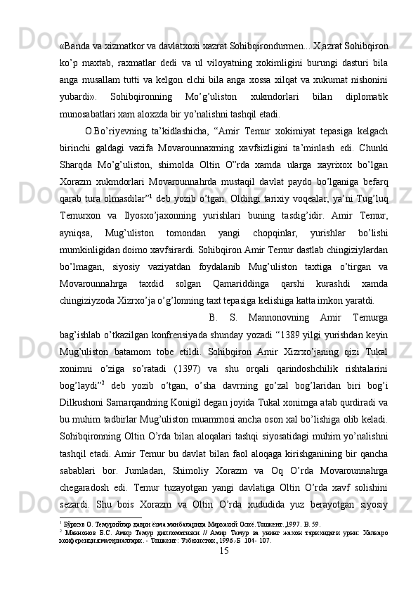 «Banda va xizmatkor va davlatxoxi xazrat Sohibqirondurmen... X,azrat Sohibqiron
ko’p   maxtab,   raxmatlar   dedi   va   ul   viloyatning   xokimligini   burungi   dasturi   bila
anga   musallam   tutti   va  kelgon   elchi   bila  anga   xossa   xilqat   va   xukumat   nishonini
yubardi».   Sohibqironning   Mo’g’uliston   xukmdorlari   bilan   diplomatik
munosabatlari xam aloxzda bir yo’nalishni tashqil etadi. 
O.Bo’riyevning   ta’kidlashicha,   “Amir   Temur   xokimiyat   tepasiga   kelgach
birinchi   galdagi   vazifa   Movarounnaxrning   xavfsizligini   ta’minlash   edi.   Chunki
Sharqda   Mo’g’uliston,   shimolda   Oltin   O”rda   xamda   ularga   xayrixox   bo’lgan
Xorazm   xukmdorlari   Movarounnahrda   mustaqil   davlat   paydo   bo’lganiga   befarq
qarab  tura  olmasdilar” 1
  deb  yozib  o’tgan.  Oldingi   tarixiy  voqealar,  ya’ni   Tug’luq
Temurxon   va   Ilyosxo’jaxonning   yurishlari   buning   tasdig’idir.   Amir   Temur,
ayniqsa,   Mug’uliston   tomondan   yangi   chopqinlar,   yurishlar   bo’lishi
mumkinligidan doimo xavfsirardi. Sohibqiron Amir Temur dastlab chingiziylardan
bo’lmagan,   siyosiy   vaziyatdan   foydalanib   Mug’uliston   taxtiga   o’tirgan   va
Movarounnahrga   taxdid   solgan   Qamariddinga   qarshi   kurashdi   xamda
chingiziyzoda Xizrxo’ja o’g’lonning taxt tepasiga kelishiga katta imkon yaratdi. 
B.   S.   Mannonovning   Amir   Temurga
bag’ishlab o’tkazilgan konfrensiyada shunday yozadi “1389 yilgi yurishdan keyin
Mug’uliston   batamom   tobe   etildi.   Sohibqiron   Amir   Xizrxo’janing   qizi   Tukal
xonimni   o’ziga   so’ratadi   (1397)   va   shu   orqali   qarindoshchilik   rishtalarini
bog’laydi” 2
  deb   yozib   o’tgan,   o’sha   davrning   go’zal   bog’laridan   biri   bog’i
Dilkushoni Samarqandning Konigil degan joyida Tukal xonimga atab qurdiradi va
bu muhim tadbirlar Mug’uliston muammosi ancha oson xal bo’lishiga olib keladi.
Sohibqironning Oltin O’rda bilan aloqalari  tashqi  siyosatidagi  muhim  yo’nalishni
tashqil  etadi.  Amir   Temur  bu  davlat  bilan  faol   aloqaga  kirishganining  bir   qancha
sabablari   bor.   Jumladan,   Shimoliy   Xorazm   va   Oq   O’rda   Movarounnahrga
chegaradosh   edi.   Temur   tuzayotgan   yangi   davlatiga   Oltin   O’rda   xavf   solishini
sezardi.   Shu   bois   Xorazm   va   Oltin   O’rda   xududida   yuz   berayotgan   siyosiy
1
 Бўриэв О. Темурийлар даври ёзма манбаларида Марказий Осиё.Тошкент.,1997.  B . 59.
2
  Маннонов   Б.С.   Амир   Темур   дипломатияси   //   Амир   Темур   ва   унинг   жах o н   тарихидаги   урни:   Халкаро
конференция материаллари. - Тошкент: Узбекистон, 1996.-Б .104- 107.
15 