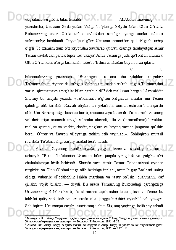 voqealarni sergaklik bilan kuzatdi.  M.Abduraimovning
yozishicha,   Urusxon   Sirdaryodan   Volga   bo’ylariga   kelyshi   bilan   Oltin   O’rdada
Botuxonning   akasi   O’rda   uchun   avlodidan   sanalgan   yangi   xonlar   sulolasi
xukmronligi  boshlandi.  Tuyxo’ja o’g’lon Urusxon  tomonidan qatl  etilgach, uning
o’g’li To’xtamish xam  o’z xayotidan xavfsirab qudrati olamga taralayotgan Amir
Temur davlatidan panox topdi. Bu vaziyat Amir Temurga juda qo’l keldi, chunki u
Oltin O’rda xoni o’ziga tarafkash, tobe bo’lishini anchadan buyon orzu qilardi.
V.   N.
Mahmudovning   yozishicha   “Bizningcha,   u   ana   shu   istaklari   ro’yobini
To’xtamishxon siymosida ko’rgan. Sohibqiron madad so’rab kelgan To’xtamishni
xar xil qimmatbaxo sovg’alar bilan qarshi oldi” 1
 deb ma’lumot bergan. Nizomiddin
Shomiy   bu   haqida   yozadi:   «To’xtamish   o’g’lon   kelganida   amirlar   uni   Temur
qabuliga   olib   kirishdi.   Xazrati   oliylari   uni   yetarlicha   xurmat-extirom   bilan   qarshi
oldi. Uni Samarqandga boshlab borib, shoxona ziyofat berdi. To’xtamish va uning
yo’ldoshlariga   munosib   sovg’a-salomlar   ulashdi,   tilla   va   (qimmatbaxo)   bezaklar,
mol   va   gazmol,   ot   va   xachir,   chodir,   nog’ora   va   bayroq   xamda   jangovar   qo’shin
berdi.   O’tror   va   Savron   viloyatiga   xokim   etib   tayinladi».   Sohibqiron   mutasil
ravishda To’xtamishga xarbiy madad berib turadi. 
Azamat   Ziyoning   konfrensiyada   yozgan   tezesida   shunday   ma’lumot
uchraydi   “Biroq   To’xtamish   Urusxon   bilan   jangda   yengiladi   va   yolg’iz   o’zi
chakalakzorga   kirib   bekinadi.   Shunda   xam   Amir   Temur   To’xtamishni   oyoqqa
turgizish va Oltin O’rdani unga olib berishga intiladi, amir Idiguy Barlosni  uning
oldiga   yuborib:   «Podshohlik   ishida   mardona   va   jasur   bo’lsin,   dushmanni   daf
qilishni   vojib   bilsin»,   —   deydi.   Bu   orada   Temurning   Buxorodagi   qarorgoxiga
Urusxonning   elchilari   kelib,   To’xtamishni   topshirishni   talab   qilishadi.   Temur   bu
taklifni   qatiy   rad   etadi   va   tez   orada   o’zi   jangga   kirishini   aytadi” 2
  deb   yozgan.
Sohibqiron Urusxonga qarshi kurashmoq uchun Sig’noq yaqiniga kelib joylashadi
1
 Махмудов В.Н. Амир Темурнинг х,арбий саркардалик махорати // Амир Темур ва унинг жахон тарихидаги.
Халкаро конференция материаллари. — Тошкент: Узбекистон, 1996. -Б.28.
2
  Азамат   Зиё.   Амир   Темур   даврида   давлат   бошкаруви   //   Амир   Темур   ва   унинг   жахон   тарихидаги   урни:
Халкаро конференция материаллари. — Тошкент: Узбекистон, 1996. — Б.12 - 13. 
16 