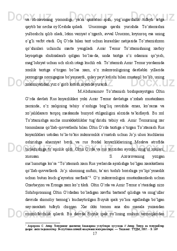 va   ob-xavoning   yomonligi,   ya’ni   qaxraton   qish,   yog’ingarchilik   tufayli   ortga
qaytib bir necha oy Keshda qoladi. Urusxonga   qarshi   yurishda   To’xtamishni
yulboshchi  qilib oladi, lekin vaziyat  o’zgarib, avval  Urusxon, keyinroq esa  uning
o’g’li   vafot   etadi.   Oq   O’rda   bilan   taxt   uchun   kurashlar   natijasida   To’xtamishxon
qo’shinlari   uchinchi   marta   yengiladi.   Amir   Temur   To’xtamishning   xarbiy
layoqatiga   shubxalanib   qolgan   bo’lsa-da,   unda   taxtga   o’z   odamini   qo’yish,
mag’lubiyat uchun uch olish istagi kuchli edi. To’xtamish Amir Temur yordamida
xonlik   taxtiga   o’tirgan   bo’lsa   xam,   o’z   xukmronligining   dastlabki   yillarida
jaxongirga nomigagina bo’ysunardi, qulay payt kelishi bilan mustaqil bo’lib, uning
xokimiyatidan yuz o’girib ketish niyatida yurardi. 
M.Abduraimov   To’xtamish   boshqarayotgan   Oltin
O’rda   davlati   Rus   knyazliklari   yoki   Amir   Temur   davlatiga   o’xshab   mustaxkam
zaminda,   o’z   xalqining   tabiiy   o’sishiga   bog’liq   ravishda   emas,   ko’rama   va
xo’jaliklararo   tarqoq   maskanda   bunyod   etilganligini   aloxida   ta’kidlaydi.   Bu   xol
To’xtamishga   ancha   murakkabliklar   tug’dirishi   tabiiy   edi.   Amir   Temurning   xar
tomonlama qo’llab-quvvatlashi  bilan Oltin O’rda taxtiga o’tirgan To’xtamish Rus
knyazliklari   ustidan  to’la-to’kis  xukmronlik  o’rnatish  uchun  Jo’ji  ulusi   kuchlarini
oshirishga   ahamiyat   berdi   va   rus   feodal   knyazliklarining   Moskva   atrofida
birlashishiga to’sqinlik qildi. Oltin O’rda va rus tarixidan ayonki, mug’ul xonlari,
xususan.  S.   Axrorovaning   yozgan
ma’lumotiga ko’ra “To’xtamish xam Rus yerlarida ajralishga bo’lgan xarakatlarni
qo’llab-quvvatlardi.  Jo’ji   ulusining   nufuzi,  ta’siri   tushib   borishiga   yo’lqo’ymaslik
uchun   butun   kuch-g’ayratini   sarfladi” 1
.   O’z   xukmronligini   mustaxkamlash   uchun
Ozarbayjon va Eronga xam ko’z tikdi. Oltin O’rda va Amir Temur o’rtasidagi nizo
Sohibqironning   Oltin   O’rdadan   bo’ladigan   xavfni   bartaraf   qilishga   va   mug’ullar
davrida   shimoliy   tarmog’i   kuchaytirilgan   Buyuk   ipak   yo’lini   egallashga   bo’lgan
say-xarakati   tufayli   chiqqan.   Xar   ikki   tomon   ana   shu   masala   yuzasidan
muxolifatchilik   qilardi.   Bu   davrda   Buyuk   ipak   yo’lining   muhim   tarmoqlaridan
1
  Ахророва   С.   Амир   Темурнинг   давлатни   бошкариш   услублари   хусусида   //   Амир   Темур   ва   темурийлар
даври: янги тадкикотлар: Республика илмий анжумани материаллари. — Тошкент: ТТДМ, 2005. - Б. 169
17 