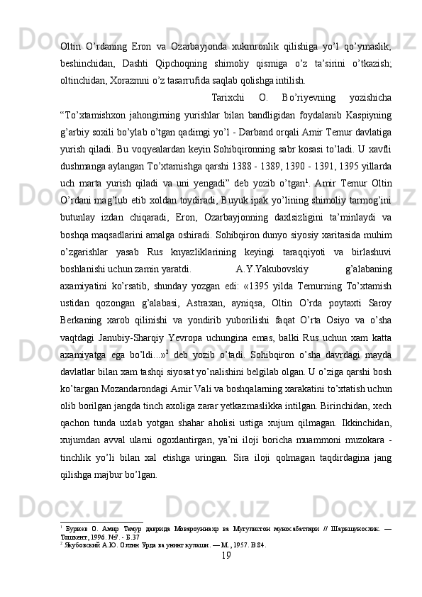 Oltin   O’rdaning   Eron   va   Ozarbayjonda   xukmronlik   qilishiga   yo’l   qo’ymaslik;
beshinchidan,   Dashti   Qipchoqning   shimoliy   qismiga   o’z   ta’sirini   o’tkazish;
oltinchidan, Xorazmni o’z tasarrufida saqlab qolishga intilish. 
Tarixchi   O.   Bo’riyevning   yozishicha
“To’xtamishxon   jahongirning   yurishlar   bilan   bandligidan   foydalanib   Kaspiyning
g’arbiy soxili bo’ylab o’tgan qadimgi yo’l - Darband orqali Amir Temur davlatiga
yurish qiladi. Bu voqyealardan keyin Sohibqironning sabr kosasi to’ladi. U xavfli
dushmanga aylangan To’xtamishga qarshi 1388 - 1389, 1390 - 1391, 1395 yillarda
uch   marta   yurish   qiladi   va   uni   yengadi”   deb   yozib   o’tgan 1
.   Amir   Temur   Oltin
O’rdani  mag’lub etib xoldan toydiradi, Buyuk ipak yo’lining shimoliy tarmog’ini
butunlay   izdan   chiqaradi,   Eron,   Ozarbayjonning   daxlsizligini   ta’minlaydi   va
boshqa maqsadlarini amalga oshiradi. Sohibqiron dunyo siyosiy xaritasida muhim
o’zgarishlar   yasab   Rus   knyazliklarining   keyingi   taraqqiyoti   va   birlashuvi
boshlanishi uchun zamin yaratdi. A.Y.Yakubovskiy   g’alabaning
axamiyatini   ko’rsatib,   shunday   yozgan   edi:   «1395   yilda   Temurning   To’xtamish
ustidan   qozongan   g’alabasi,   Astraxan,   ayniqsa,   Oltin   O’rda   poytaxti   Saroy
Berkaning   xarob   qilinishi   va   yondirib   yuborilishi   faqat   O’rta   Osiyo   va   o’sha
vaqtdagi   Janubiy-Sharqiy   Yevropa   uchungina   emas,   balki   Rus   uchun   xam   katta
axamiyatga   ega   bo’ldi...» 2
  deb   yozib   o’tadi.   Sohibqiron   o’sha   davrdagi   mayda
davlatlar bilan xam tashqi siyosat yo’nalishini belgilab olgan. U o’ziga qarshi bosh
ko’targan Mozandarondagi Amir Vali va boshqalarning xarakatini to’xtatish uchun
olib borilgan jangda tinch axoliga zarar yetkazmaslikka intilgan. Birinchidan, xech
qachon   tunda   uxlab   yotgan   shahar   aholisi   ustiga   xujum   qilmagan.   Ikkinchidan,
xujumdan   avval   ularni   ogoxlantirgan,   ya’ni   iloji   boricha   muammoni   muzokara   -
tinchlik   yo’li   bilan   xal   etishga   uringan.   Sira   iloji   qolmagan   taqdirdagina   jang
qilishga majbur bo’lgan.
1
  Буриев   О.   Амир   Темур   даврида   Мовароуннахр   ва   Мугулистон   муносабатлари   //   Шаркшунослик.   —
Тошкент, 1996. №7. - Б.37
2
 Якубовский А.Ю. Олтин Урда ва унинг кулаши. — М., 1957.  B .84.
19 