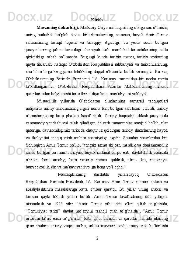 Kirish
Mavzuning dolzarbligi.  Markaziy Osiyo mintaqasining o’ziga xos o’tmishi,
uning   hududida   ko’plab   davlat   birlashmalarining,   xususan,   buyuk   Amir   Temur
saltanatining   tashqil   topishi   va   taraqqiy   etganligi,   bu   yerda   sodir   bo’lgan
jarayonlarning   jahon   tarixidagi   ahamiyati   turli   mamlakat   tarixchilarining   katta
qiziqishiga   sabab   bo’lmoqda.   Bugungi   kunda   tarixiy   meros,   tarixiy   xotiraning
qayta   tiklanishi   nafaqat   O’zbekiston   Respublikasi   rahbariyati   va   tarixchilarining,
shu  bilan  birga  keng  jamoatchilikning  diqqat  e’tiborida  bo’lib  kelmoqda.  Bu  esa,
O’zbekistonning   Birinchi   Prezidenti   I.A.   Karimov   tomonidan   bir   necha   marta
ta’kidlangan   va   O’zbekiston   Respublikasi   Vazirlar   Mahkamasining   maxsus
qarorlari bilan belgilanishi tarix fani oldiga katta mas’uliyatni yuklaydi. 
Mustaqillik   yillarida   O’zbekiston   olimlarining   samarali   tadqiqotlari
natijasida   milliy   tariximizning   ilgari   noma’lum   bo’lgan   sahifalari   ochildi,   tarixiy
o’tmishimizning   ko’p   jihatlari   kashf   etildi.   Tarixiy   haqiqatni   tiklash   jarayonida
zamonaviy   yondashuvni   talab   qiladigan   dolzarb   muammolar   mavjud   bo’lib,   ular
qatoriga,  davlatchiligimiz  tarixida  chuqur   iz  qoldirgan  tarixiy  shaxslarning  hayoti
va   faoliyatini   tadqiq   etish   muhim   ahamiyatga   egadir.   Shunday   shaxslardan   biri
Sohibqiron  Amir   Temur  bo’lib, “tengsiz  azmu  shijoat,  mardlik va  donishmandlik
ramzi   bo’lgan   bu   mumtoz   siymo   buyuk   saltanat   barpo   etib,   davlatchilik   borasida
o’zidan   ham   amaliy,   ham   nazariy   meros   qoldirdi,   ilmu   fan,   madaniyat
bunyodkorlik, din va ma’naviyat rivojiga keng yo’l ochdi”. 
Mustaqillikning   dastlabki   yillaridayoq   O’zbekiston
Respublikasi   Birinchi   Prezidenti   I.A.   Karimov   Amir   Temur   nomini   tiklash   va
abadiylashtirish   masalalariga   katta   e’tibor   qaratdi.   Bu   yillar   uning   shaxsi   va
tarixini   qayta   tiklash   yillari   bo’ldi.   Amir   Temur   tavalludining   660   yilligini
nishonlash   va   1996   yilni   “Amir   Temur   yili”   deb   e’lon   qilish   to’g’risida,
“Temuriylar   tarixi”   davlat   mo’zeyini   tashqil   etish   to’g’risida”,   “Amir   Temur
ordenini   ta’sis   etish   to’g’risida”   kabi   qator   farmon   va   qarorlar,   hamda   ularning
ijrosi   muhim   tarixiy   voqea   bo’lib,   ushbu   mavzuni   davlat   miqyosida   ko’tarilishi
2 