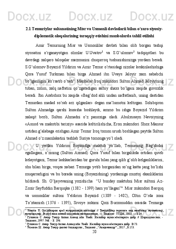 2.1 Temuriylar saltanatining Misr va Usmonli davlatlarii bilan o‘zaro siyosiy-
diplomatik aloqalarining taraqqiy etishini manbalarda tahlil etilishi
Amir   Temurning   Misr   va   Usmonlilar   davlati   bilan   olib   borgan   tashqi
siyosatini   o’rganayotgan   olimlar   U.Uvatov 1
  va   S.G’ulomov 2
  tadqiqotlari   bu
davrdagi xalqaro taloqalar  mazmunini chuqurroq tushunishimizga  yordam  beradi.
S.G’ulomov Boyazid Yildirim va Amir Temur o’rtasidagi nizolar keskinlashishiga
Qora   Yusuf   Turkman   bilan   birga   Ahmad   ibn   Uvays   Jaloyir   xam   sababchi
bo’lganligini ko’rsatib o’tadi 3
. Manbalar Iroq xukmdori Sulton Ahmad Jaloyirning
tuban,   zolim,   xalq   nafratini   qo’zgatadigan   salbiy   shaxs   bo’lgani   xaqida   guvoxlik
beradi.   Ibn   Arabshox   bu   xaqida   «Bag’dod   ahli   undan   nafratlanib,   uning   dastidan
Temurdan   madad   so’rab   arz   qilganlar»   degan   ma’lumotni   keltirgan.   Sohibqiron
Sulton   Ahmadga   qarshi   kurasha   boshlaydi,   ammo   bu   ishga   Boyazid   Yildirim
xalaqit   berib,   Sulton   Ahmadni   o’z   panoxiga   oladi.   Abulxusayn   Navoiyning
«Asnod va  makotibi  tarixiy» asarida keltirilishicha, Eron xukmdori  Shox Mansur
ustidan g’alabaga erishgan Amir Temur Iroq tomon urush boshlagan paytda Sulton
Ahmad o’z mamlakatini tashlab Suriya tomonga yo’l oladi. 
U   yerdan   Yildirim   Boyazidga   maktub   yo’llab,   Temurning   Bag’dodni
egallagani,   o’zining   (Sulton   Axmad)   Qora   Yusuf   bilan   birgalikda   ortidan   quvib
kelayotgani, Temur lashkarlaridan bir guruhi bilan jang qilib g’olib kelganliklarini,
shu bilan birga, voqea xabari  Temurga yetib borganidan so’ng katta jang bo’lishi
muqarrarligini  va bu borada uning (Boyazidning)  yordamiga muxtoj ekanliklarini
bildiradi.   Sh.   O’ljayevaning   yozishicha     “U   bunday   maktubni   Misr   sultoni   Az-
Zoxir Sayfuddin Barquqka (1382 - 1399) ham yo’llagan” 4
. Misr xukmdori Barquq
va   usmonlilar   sultoni   Yeldirim   Boyazid   (1389   -   1402),   Oltin   O’rda   xoni
To’xtamish   (1376   -   1395),   Sivoye   xokimi   Qozi   Burxonuddin   orasida   Temurga
1
  Уватов   У.   Сох,ибкирон   араб   муаррихлари   нигохдда   //   Темурийлар   тарихига   оид   манбалар:   муаммолар,
мулохдзалар: Республика илмий анжумани материаллари. — Тошкент: ТТДМ, 2003. — Б.34
2
  Гуломов   С.   Амир   Темур   билан   Ахмад   ибн   Увайс   Жалойир   муносабатларига   дойр   //   Шаркшунослик.   -
Тошкент, 1997. №8. - Б. 196.
3
 Гуломов С. Амир Темур билан Ахмад ибн Увайс Жалойир муносабатларига дойр.  B .73.
4
 Ўлжаэва Ш. Амир Темур давлат бошқаруви., Тошкент., “Академнашр”., 2017., Б.153.
20 