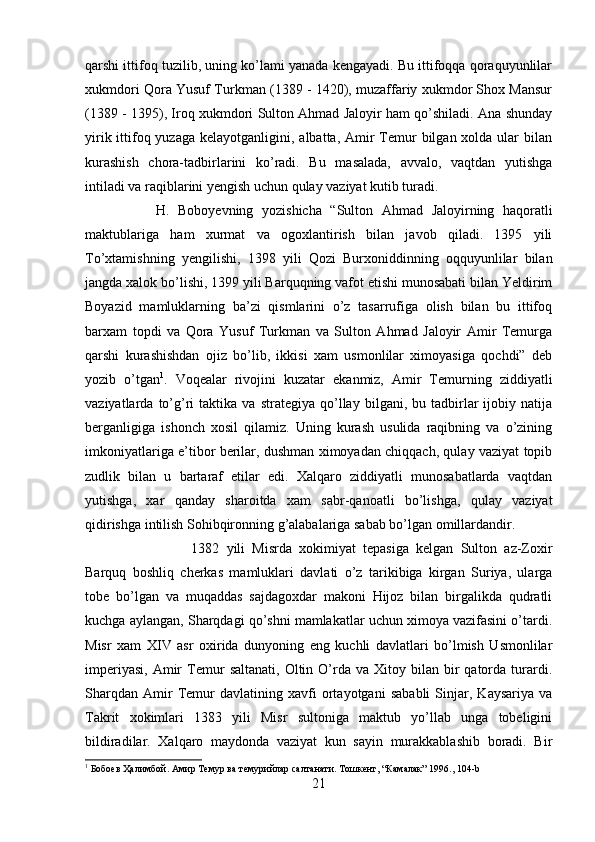 qarshi ittifoq tuzilib, uning ko’lami yanada kengayadi. Bu ittifoqqa qoraquyunlilar
xukmdori Qora Yusuf Turkman (1389 - 1420), muzaffariy xukmdor Shox Mansur
(1389 - 1395), Iroq xukmdori Sulton Ahmad Jaloyir ham qo’shiladi. Ana shunday
yirik ittifoq yuzaga  kelayotganligini, albatta, Amir  Temur  bilgan xolda ular  bilan
kurashish   chora-tadbirlarini   ko’radi.   Bu   masalada,   avvalo,   vaqtdan   yutishga
intiladi va raqiblarini yengish uchun qulay vaziyat kutib turadi. 
H.   Boboyevning   yozishicha   “Sulton   Ahmad   Jaloyirning   haqoratli
maktublariga   ham   xurmat   va   ogoxlantirish   bilan   javob   qiladi.   1395   yili
To’xtamishning   yengilishi,   1398   yili   Qozi   Burxoniddinning   oqquyunlilar   bilan
jangda xalok bo’lishi, 1399 yili Barquqning vafot etishi munosabati bilan Yeldirim
Boyazid   mamluklarning   ba’zi   qismlarini   o’z   tasarrufiga   olish   bilan   bu   ittifoq
barxam   topdi   va   Qora   Yusuf   Turkman   va   Sulton   Ahmad   Jaloyir   Amir   Temurga
qarshi   kurashishdan   ojiz   bo’lib,   ikkisi   xam   usmonlilar   ximoyasiga   qochdi”   deb
yozib   o’tgan 1
.   Voqealar   rivojini   kuzatar   ekanmiz,   Amir   Temurning   ziddiyatli
vaziyatlarda  to’g’ri   taktika   va   strategiya   qo’llay   bilgani,  bu   tadbirlar   ijobiy   natija
berganligiga   ishonch   xosil   qilamiz.   Uning   kurash   usulida   raqibning   va   o’zining
imkoniyatlariga e’tibor berilar, dushman ximoyadan chiqqach, qulay vaziyat topib
zudlik   bilan   u   bartaraf   etilar   edi.   Xalqaro   ziddiyatli   munosabatlarda   vaqtdan
yutishga,   xar   qanday   sharoitda   xam   sabr-qanoatli   bo’lishga,   qulay   vaziyat
qidirishga intilish Sohibqironning g’alabalariga sabab bo’lgan omillardandir. 
1382   yili   Misrda   xokimiyat   tepasiga   kelgan   Sulton   az-Zoxir
Barquq   boshliq   cherkas   mamluklari   davlati   o’z   tarikibiga   kirgan   Suriya,   ularga
tobe   bo’lgan   va   muqaddas   sajdagoxdar   makoni   Hijoz   bilan   birgalikda   qudratli
kuchga aylangan, Sharqdagi qo’shni mamlakatlar uchun ximoya vazifasini o’tardi.
Misr   xam   XIV   asr   oxirida   dunyoning   eng   kuchli   davlatlari   bo’lmish   Usmonlilar
imperiyasi,   Amir  Temur   saltanati,  Oltin  O’rda  va   Xitoy  bilan   bir  qatorda  turardi.
Sharqdan   Amir   Temur   davlatining   xavfi   ortayotgani   sababli   Sinjar,   Kaysariya   va
Takrit   xokimlari   1383   yili   Misr   sultoniga   maktub   yo’llab   unga   tobeligini
bildiradilar.   Xalqaro   maydonda   vaziyat   kun   sayin   murakkablashib   boradi.   Bir
1
 Бобоeв Ҳалимбой. Амир Темур ва темурийлар салтанати. Тошкент, “Камалак” 1996., 104-b
21 