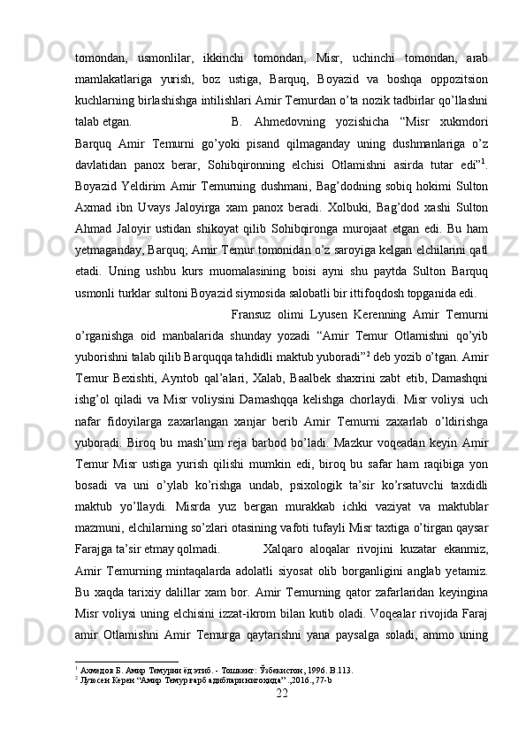 tomondan,   usmonlilar,   ikkinchi   tomondan,   Misr,   uchinchi   tomondan,   arab
mamlakatlariga   yurish,   boz   ustiga,   Barquq,   Boyazid   va   boshqa   oppozitsion
kuchlarning birlashishga intilishlari Amir Temurdan o’ta nozik tadbirlar qo’llashni
talab etgan.  B.   Ahmedovning   yozishicha   “Misr   xukmdori
Barquq   Amir   Temurni   go’yoki   pisand   qilmaganday   uning   dushmanlariga   o’z
davlatidan   panox   berar,   Sohibqironning   elchisi   Otlamishni   asirda   tutar   edi” 1
.
Boyazid   Yeldirim   Amir   Temurning   dushmani,   Bag’dodning   sobiq   hokimi   Sulton
Axmad   ibn   Uvays   Jaloyirga   xam   panox   beradi.   Xolbuki,   Bag’dod   xashi   Sulton
Ahmad   Jaloyir   ustidan   shikoyat   qilib   Sohibqironga   murojaat   etgan   edi.   Bu   ham
yetmaganday, Barquq; Amir Temur tomonidan o’z saroyiga kelgan elchilarini qatl
etadi.   Uning   ushbu   kurs   muomalasining   boisi   ayni   shu   paytda   Sulton   Barquq
usmonli turklar sultoni Boyazid siymosida salobatli bir ittifoqdosh topganida edi. 
Fransuz   olimi   Lyusen   Kerenning   Amir   Temurni
o’rganishga   oid   manbalarida   shunday   yozadi   “Amir   Temur   Otlamishni   qo’yib
yuborishni talab qilib Barquqqa tahdidli maktub yuboradi” 2
 deb yozib o’tgan. Amir
Temur   Bexishti,   Ayntob   qal’alari,   Xalab,   Baalbek   shaxrini   zabt   etib,   Damashqni
ishg’ol   qiladi   va   Misr   voliysini   Damashqqa   kelishga   chorlaydi.   Misr   voliysi   uch
nafar   fidoyilarga   zaxarlangan   xanjar   berib   Amir   Temurni   zaxarlab   o’ldirishga
yuboradi.   Biroq   bu   mash’um   reja   barbod   bo’ladi.   Mazkur   voqeadan   keyin   Amir
Temur   Misr   ustiga   yurish   qilishi   mumkin   edi,   biroq   bu   safar   ham   raqibiga   yon
bosadi   va   uni   o’ylab   ko’rishga   undab,   psixologik   ta’sir   ko’rsatuvchi   taxdidli
maktub   yo’llaydi.   Misrda   yuz   bergan   murakkab   ichki   vaziyat   va   maktublar
mazmuni, elchilarning so’zlari otasining vafoti tufayli Misr taxtiga o’tirgan qaysar
Farajga ta’sir etmay qolmadi. Xalqaro   aloqalar   rivojini   kuzatar   ekanmiz,
Amir   Temurning   mintaqalarda   adolatli   siyosat   olib   borganligini   anglab   yetamiz.
Bu   xaqda   tarixiy   dalillar   xam   bor.   Amir   Temurning   qator   zafarlaridan   keyingina
Misr voliysi  uning elchisini  izzat-ikrom bilan kutib oladi. Voqealar rivojida Faraj
amir   Otlamishni   Amir   Temurga   qaytarishni   yana   paysalga   soladi,   ammo   uning
1
 Ахмедов Б. Амир Темурни ёд этиб. - Тошкент: Ўзбекистон, 1996.  B .113.
2
 Луюсен Керен “Амир Темур ғарб адиблари нигоҳида” .,2016., 77-b
22 