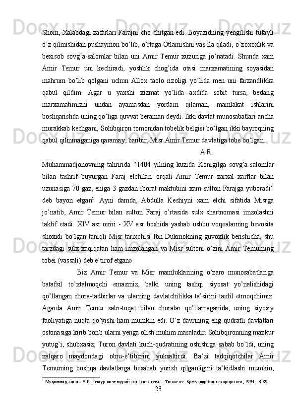 Shom, Xalabdagi zafarlari Farajni cho’chitgan edi. Boyazidning yengilishi  tufayli
o’z qilmishidan pushaymon bo’lib, o’rtaga Otlamishni vas ila qiladi, o’zoxoxlik va
bexisob   sovg’a-salomlar   bilan   uni   Amir   Temur   xuzuriga   jo’natadi.   Shunda   xam
Amir   Temur   uni   kechiradi,   yoshlik   chog’ida   otasi   marxamatining   soyasidan
mahrum   bo’lib   qolgani   uchun   Allox   taolo   rizoligi   yo’lida   men   uni   farzandlikka
qabul   qildim.   Agar   u   yaxshi   xizmat   yo’lida   axdida   sobit   tursa,   bedarig
marxamatimizni   undan   ayamasdan   yordam   qilaman,   mamlakat   ishlarini
boshqarishda uning qo’liga quvvat beraman deydi. Ikki davlat munosabatlari ancha
murakkab kechgani, Sohibqiron tomonidan tobelik belgisi bo’lgan ikki bayroqning
qabul qilinmaganiga qaramay, baribir, Misr Amir Temur davlatiga tobe bo’lgan. 
A.R.
Muhammadjonovning   tahririda   “1404   yilning   kuzida   Konigilga   sovg’a-salomlar
bilan   tashrif   buyurgan   Faraj   elchilari   orqali   Amir   Temur   zarxal   xarflar   bilan
uzunasiga 70 gaz, eniga 3 gazdan iborat maktubini xam sulton Farajga yuboradi”
deb   bayon   etgan 1
.   Ayni   damda,   Abdulla   Keshiyni   xam   elchi   sifatida   Misrga
jo’natib,   Amir   Temur   bilan   sulton   Faraj   o’rtasida   sulx   shartnomasi   imzolashni
taklif   etadi.   XIV   asr   oxiri   -   XV   asr   boshida   yashab   ushbu   voqealarning   bevosita
shoxidi   bo’lgan   taniqli   Misr   tarixchisi   Ibn   Dukmokning   guvoxlik   berishicha,   shu
tarzdagi   sulx   xaqiqatan   ham   imzolangan   va   Misr   sultoni   o’zini   Amir   Temurning
tobei (vassali) deb e’tirof etgan». 
Biz   Amir   Temur   va   Misr   mamluklarining   o’zaro   munosabatlariga
batafsil   to’xtalmoqchi   emasmiz,   balki   uning   tashqi   siyosat   yo’nalishidagi
qo’llangan   chora-tadbirlar   va   ularning   davlatchilikka   ta’sirini   taxlil   etmoqchimiz.
Agarda   Amir   Temur   sabr-toqat   bilan   choralar   qo’llamaganida,   uning   siyosiy
faoliyatiga nuqta qo’yishi  ham mumkin edi. O’z davrining eng qudratli davlatlari
ostonasiga kirib borib ularni yenga olish muhim masaladir. Sohibqironning mazkur
yutug’i,   shubxasiz,   Turon   davlati   kuch-qudratining   oshishiga   sabab   bo’ldi,   uning
xalqaro   maydondagi   obru-e’tiborini   yuksaltirdi.   Ba’zi   tadqiqotchilar   Amir
Temurning   boshqa   davlatlarga   besabab   yurish   qilganligini   ta’kidlashi   mumkin,
1
 Муҳаммаджонов А.Р. Темур ва темурийлар салтанати. - Тошкент: Қомуслар бош тахририяти, 1994., Б.89.
23 