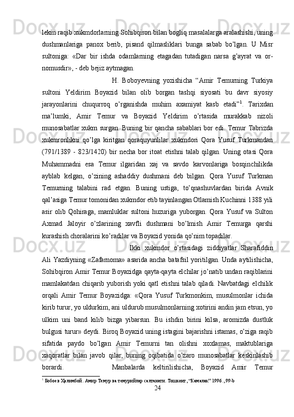 lekin raqib xukmdorlarning Sohibqiron bilan bogliq masalalarga aralashishi, uning
dushmanlariga   panox   berib,   pisand   qilmasliklari   bunga   sabab   bo’lgan.   U   Misr
sultoniga:   «Dar   bir   ishda   odamlarning   etagadan   tutadigan   narsa   g’ayrat   va   or-
nomusdir», - deb bejiz aytmagan. 
H.   Boboyevning   yozishicha   “Amir   Temurning   Turkiya
sultoni   Yeldirim   Boyazid   bilan   olib   borgan   tashqi   siyosati   bu   davr   siyosiy
jarayonlarini   chuqurroq   o’rganishda   muhim   axamiyat   kasb   etadi” 1
.   Tarixdan
ma’lumki,   Amir   Temur   va   Boyazid   Yeldirim   o’rtasida   murakkab   nizoli
munosabatlar xukm surgan. Buning bir qancha sabablari bor edi. Temur Tabrizda
xukmronlikni   qo’lga   kiritgan   qoraquyunlilar   xukmdori   Qora   Yusuf   Turkmandan
(791/1389   -   823/1420)   bir   necha   bor   itoat   etishni   talab   qilgan.   Uning   otasi   Qora
Muhammadni   esa   Temur   ilgaridan   xaj   va   savdo   karvonlariga   bosqinchilikda
ayblab   kelgan,   o’zining   ashaddiy   dushmani   deb   bilgan.   Qora   Yusuf   Turkman
Temurning   talabini   rad   etgan.   Buning   ustiga,   to’qnashuvlardan   birida   Avnik
qal’asiga Temur tomonidan xukmdor etib tayinlangan Otlamish Kuchinni 1388 yili
asir   olib   Qohiraga,   mamluklar   sultoni   huzuriga   yuborgan.   Qora   Yusuf   va   Sulton
Axmad   Jaloyir   o’zlarining   xavfli   dushmani   bo’lmish   Amir   Temurga   qarshi
kurashish choralarini ko’radilar va Boyazid yonida qo’nim topadilar. 
Ikki   xukmdor   o’rtasidagi   ziddiyatlar   Sharafiddin
Ali  Yazdiyning «Zafarnoma» asarida  ancha batafsil  yoritilgan.  Unda aytilishicha,
Sohibqiron Amir Temur Boyazidga qayta-qayta elchilar jo’natib undan raqiblarini
mamlakatdan  chiqarib  yuborish   yoki   qatl   etishni  talab  qiladi.  Navbatdagi   elchilik
orqali   Amir   Temur   Boyazidga:   «Qora   Yusuf   Turkmonkim,   musulmonlar   ichida
kirib turur, yo uldurkim, ani uldurub musulmonlarning xotirini andin jam etsun, yo
ulkim   uni   band   kilib   bizga   yibarsun.   Bu   ishdin   birini   kilsa,   aromizda   dustluk
bulgusi turur» deydi. Biroq Boyazid uning istagini bajarishni istamas, o’ziga raqib
sifatida   paydo   bo’lgan   Amir   Temurni   tan   olishni   xoxlamas,   maktublariga
xaqoratlar   bilan   javob   qilar,   buning   oqibatida   o’zaro   munosabatlar   keskinlashib
borardi.  Manbalarda   keltirilishicha,   Boyazid   Amir   Temur
1
 Бобоeв Ҳалимбой. Амир Темур ва темурийлар салтанати. Тошкент, “Камалак” 1996., 99-b
24 