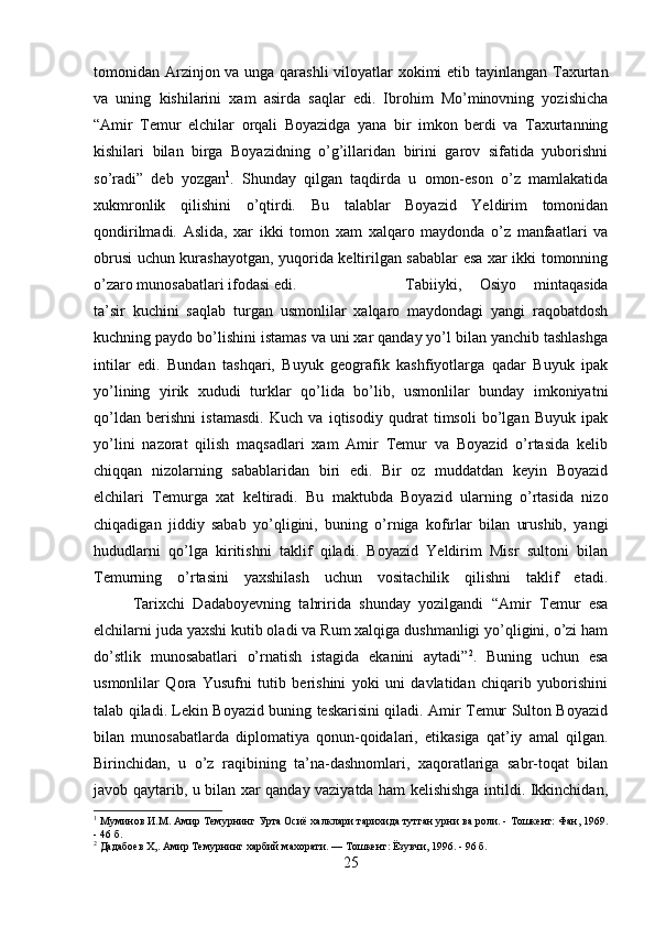 tomonidan Arzinjon va unga qarashli  viloyatlar xokimi  etib tayinlangan Taxurtan
va   uning   kishilarini   xam   asirda   saqlar   edi.   Ibrohim   Mo’minovning   yozishicha
“Amir   Temur   elchilar   orqali   Boyazidga   yana   bir   imkon   berdi   va   Taxurtanning
kishilari   bilan   birga   Boyazidning   o’g’illaridan   birini   garov   sifatida   yuborishni
so’radi”   deb   yozgan 1
.   Shunday   qilgan   taqdirda   u   omon-eson   o’z   mamlakatida
xukmronlik   qilishini   o’qtirdi.   Bu   talablar   Boyazid   Yeldirim   tomonidan
qondirilmadi.   Aslida,   xar   ikki   tomon   xam   xalqaro   maydonda   o’z   manfaatlari   va
obrusi uchun kurashayotgan, yuqorida keltirilgan sabablar esa xar ikki tomonning
o’zaro munosabatlari ifodasi edi.  Tabiiyki,   Osiyo   mintaqasida
ta’sir   kuchini   saqlab   turgan   usmonlilar   xalqaro   maydondagi   yangi   raqobatdosh
kuchning paydo bo’lishini istamas va uni xar qanday yo’l bilan yanchib tashlashga
intilar   edi.   Bundan   tashqari,   Buyuk   geografik   kashfiyotlarga   qadar   Buyuk   ipak
yo’lining   yirik   xududi   turklar   qo’lida   bo’lib,   usmonlilar   bunday   imkoniyatni
qo’ldan   berishni   istamasdi.   Kuch   va   iqtisodiy   qudrat   timsoli   bo’lgan   Buyuk   ipak
yo’lini   nazorat   qilish   maqsadlari   xam   Amir   Temur   va   Boyazid   o’rtasida   kelib
chiqqan   nizolarning   sabablaridan   biri   edi.   Bir   oz   muddatdan   keyin   Boyazid
elchilari   Temurga   xat   keltiradi.   Bu   maktubda   Boyazid   ularning   o’rtasida   nizo
chiqadigan   jiddiy   sabab   yo’qligini,   buning   o’rniga   kofirlar   bilan   urushib,   yangi
hududlarni   qo’lga   kiritishni   taklif   qiladi.   Boyazid   Yeldirim   Misr   sultoni   bilan
Temurning   o’rtasini   yaxshilash   uchun   vositachilik   qilishni   taklif   etadi.
Tarixchi   Dadaboyevning   tahririda   shunday   yozilgandi   “Amir   Temur   esa
elchilarni juda yaxshi kutib oladi va Rum xalqiga dushmanligi yo’qligini, o’zi ham
do’stlik   munosabatlari   o’rnatish   istagida   ekanini   aytadi” 2
.   Buning   uchun   esa
usmonlilar   Qora   Yusufni   tutib   berishini   yoki   uni   davlatidan   chiqarib   yuborishini
talab qiladi. Lekin Boyazid buning teskarisini qiladi. Amir Temur Sulton Boyazid
bilan   munosabatlarda   diplomatiya   qonun-qoidalari,   etikasiga   qat’iy   amal   qilgan.
Birinchidan,   u   o’z   raqibining   ta’na-dashnomlari,   xaqoratlariga   sabr-toqat   bilan
javob qaytarib, u bilan xar qanday vaziyatda ham kelishishga intildi. Ikkinchidan,
1
 Муминов И.М. Амир Темурнинг Урта Осиё халклари тарихида тутган урни ва роли. - Тошкент: Фан, 1969.
- 46 б.
2
 Дадабоев X,. Амир Темурнинг харбий махорати. — Тошкент: Ёзувчи, 1996. - 96 б.
25 