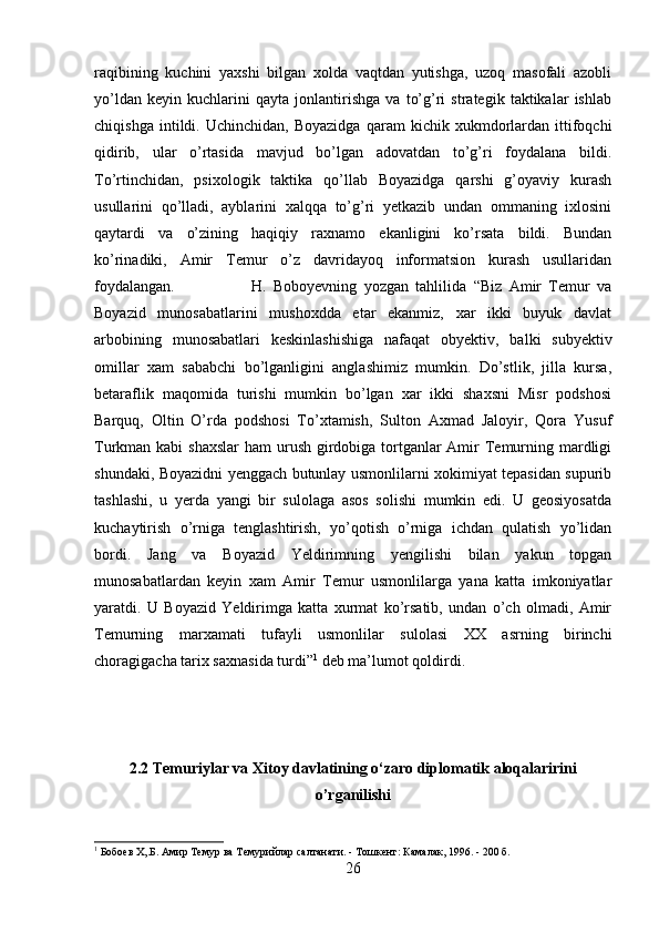 raqibining   kuchini   yaxshi   bilgan   xolda   vaqtdan   yutishga,   uzoq   masofali   azobli
yo’ldan   keyin   kuchlarini   qayta   jonlantirishga   va   to’g’ri   strategik   taktikalar   ishlab
chiqishga   intildi.  Uchinchidan,   Boyazidga   qaram   kichik  xukmdorlardan   ittifoqchi
qidirib,   ular   o’rtasida   mavjud   bo’lgan   adovatdan   to’g’ri   foydalana   bildi.
To’rtinchidan,   psixologik   taktika   qo’llab   Boyazidga   qarshi   g’oyaviy   kurash
usullarini   qo’lladi,   ayblarini   xalqqa   to’g’ri   yetkazib   undan   ommaning   ixlosini
qaytardi   va   o’zining   haqiqiy   raxnamo   ekanligini   ko’rsata   bildi.   Bundan
ko’rinadiki,   Amir   Temur   o’z   davridayoq   informatsion   kurash   usullaridan
foydalangan.  H.   Boboyevning   yozgan   tahlilida   “Biz   Amir   Temur   va
Boyazid   munosabatlarini   mushoxdda   etar   ekanmiz,   xar   ikki   buyuk   davlat
arbobining   munosabatlari   keskinlashishiga   nafaqat   obyektiv,   balki   subyektiv
omillar   xam   sababchi   bo’lganligini   anglashimiz   mumkin.   Do’stlik,   jilla   kursa,
betaraflik   maqomida   turishi   mumkin   bo’lgan   xar   ikki   shaxsni   Misr   podshosi
Barquq,   Oltin   O’rda   podshosi   To’xtamish,   Sulton   Axmad   Jaloyir,   Qora   Yusuf
Turkman kabi  shaxslar  ham  urush girdobiga tortganlar Amir Temurning mardligi
shundaki, Boyazidni yenggach butunlay usmonlilarni xokimiyat tepasidan supurib
tashlashi,   u   yerda   yangi   bir   sulolaga   asos   solishi   mumkin   edi.   U   geosiyosatda
kuchaytirish   o’rniga   tenglashtirish,   yo’qotish   o’rniga   ichdan   qulatish   yo’lidan
bordi.   Jang   va   Boyazid   Yeldirimning   yengilishi   bilan   yakun   topgan
munosabatlardan   keyin   xam   Amir   Temur   usmonlilarga   yana   katta   imkoniyatlar
yaratdi.   U   Boyazid   Yeldirimga   katta   xurmat   ko’rsatib,   undan   o’ch   olmadi,   Amir
Temurning   marxamati   tufayli   usmonlilar   sulolasi   XX   asrning   birinchi
choragigacha tarix saxnasida turdi” 1
 deb ma’lumot qoldirdi.
2.2 Temuriylar va Xitoy davlatining o‘zaro diplomatik aloqalaririni
o’rganilishi
1
 Бобоев Х,.Б. Амир Темур ва Темурийлар салтанати. - Тошкент: Камалак, 1996. - 200 б.
26 