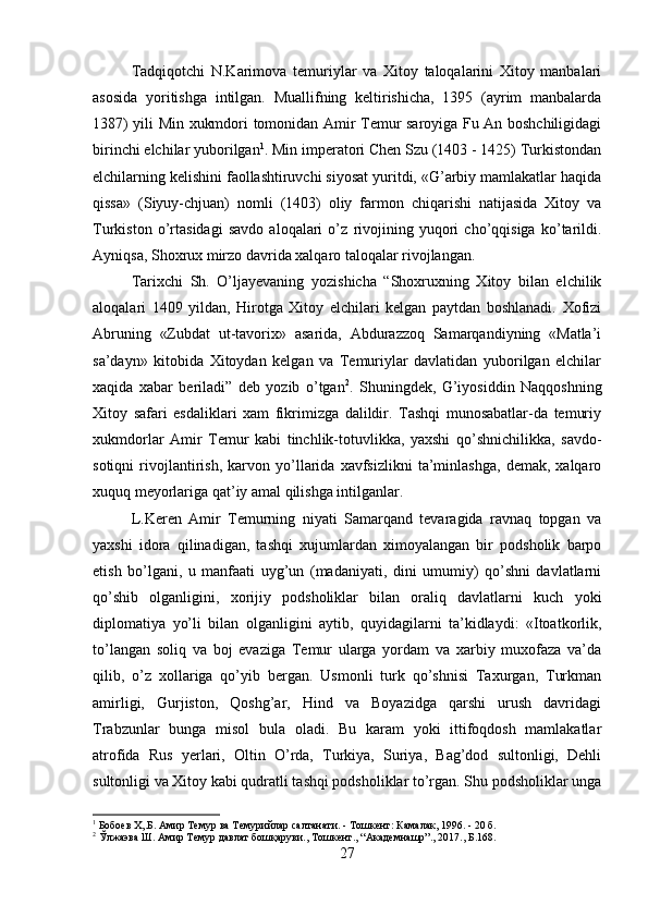 Tadqiqotchi   N.Karimova   temuriylar   va   Xitoy   taloqalarini   Xitoy   manbalari
asosida   yoritishga   intilgan.   Muallifning   keltirishicha,   1395   (ayrim   manbalarda
1387) yili Min xukmdori tomonidan Amir Temur saroyiga Fu An boshchiligidagi
birinchi elchilar yuborilgan 1
. Min imperatori Chen Szu (1403 - 1425) Turkistondan
elchilarning kelishini faollashtiruvchi siyosat yuritdi, «G’arbiy mamlakatlar haqida
qissa»   (Siyuy-chjuan)   nomli   (1403)   oliy   farmon   chiqarishi   natijasida   Xitoy   va
Turkiston   o’rtasidagi   savdo   aloqalari   o’z   rivojining   yuqori   cho’qqisiga   ko’tarildi.
Ayniqsa, Shoxrux mirzo davrida xalqaro taloqalar rivojlangan. 
Tarixchi   Sh.   O’ljayevaning   yozishicha   “Shoxruxning   Xitoy   bilan   elchilik
aloqalari   1409   yildan,   Hirotga   Xitoy   elchilari   kelgan   paytdan   boshlanadi.   Xofizi
Abruning   «Zubdat   ut-tavorix»   asarida,   Abdurazzoq   Samarqandiyning   «Matla’i
sa’dayn»   kitobida   Xitoydan   kelgan   va   Temuriylar   davlatidan   yuborilgan   elchilar
xaqida   xabar   beriladi”   deb   yozib   o’tgan 2
.   Shuningdek,   G’iyosiddin   Naqqoshning
Xitoy   safari   esdaliklari   xam   fikrimizga   dalildir.   Tashqi   munosabatlar-da   temuriy
xukmdorlar   Amir   Temur   kabi   tinchlik-totuvlikka,   yaxshi   qo’shnichilikka,   savdo-
sotiqni   rivojlantirish,   karvon   yo’llarida   xavfsizlikni   ta’minlashga,   demak,   xalqaro
xuquq meyorlariga qat’iy amal qilishga intilganlar. 
L.Keren   Amir   Temurning   niyati   Samarqand   tevaragida   ravnaq   topgan   va
yaxshi   idora   qilinadigan,   tashqi   xujumlardan   ximoyalangan   bir   podsholik   barpo
etish   bo’lgani,   u   manfaati   uyg’un   (madaniyati,   dini   umumiy)   qo’shni   davlatlarni
qo’shib   olganligini,   xorijiy   podsholiklar   bilan   oraliq   davlatlarni   kuch   yoki
diplomatiya   yo’li   bilan   olganligini   aytib,   quyidagilarni   ta’kidlaydi:   «Itoatkorlik,
to’langan   soliq   va   boj   evaziga   Temur   ularga   yordam   va   xarbiy   muxofaza   va’da
qilib,   o’z   xollariga   qo’yib   bergan.   Usmonli   turk   qo’shnisi   Taxurgan,   Turkman
amirligi,   Gurjiston,   Qoshg’ar,   Hind   va   Boyazidga   qarshi   urush   davridagi
Trabzunlar   bunga   misol   bula   oladi.   Bu   karam   yoki   ittifoqdosh   mamlakatlar
atrofida   Rus   yerlari,   Oltin   O’rda,   Turkiya,   Suriya,   Bag’dod   sultonligi,   Dehli
sultonligi va Xitoy kabi qudratli tashqi podsholiklar to’rgan. Shu podsholiklar unga
1
 Бобоев Х,.Б. Амир Темур ва Темурийлар салтанати. - Тошкент: Камалак, 1996. - 20 б.
2
 Ўлжаэва Ш. Амир Темур давлат бошқаруви., Тошкент., “Академнашр”., 2017., Б.168.
27 