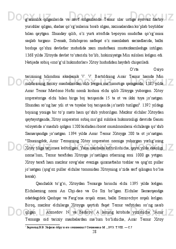 g’animlik   qilganlarida   va   xavf   solganlarida   Temur   ular   ustiga   ayovsiz   harbiy
yurishlar qilgan, shahar qo’rg’onlarini bosib olgan, xazinalaridan ko’plab boyliklar
bilan   qaytgan.   Shunday   qilib,   o’z   yurti   atrofida   bepoyon   mudofaa   qo’rg’onini
saqlab   turgan».   Demak,   Sohibqiron   nafaqat   o’z   mamlakati   sarxadlarida,   balki
boshqa   qo’shni   davlatlar   xududida   xam   mudofaani   mustaxkamlashga   intilgan.
1368 yilda Xitoyda davlat t о ‘ntarishi b о ‘lib, hokimiyatga Min sulolasi kelgan edi.
Natijada sobiq «m о ‘g‘ul hukmdorlar» Xitoy hududidan haydab chiqariladi. 
О ‘rta   Osiyo
tarixining   bilimdoni   akademik   V.   V.   Bartoldning   Amir   Temur   hamda   Min
sulolasining tarixiy manbalaridan olib bergan ma’lumotiga qaraganda, 1387 yilda
Amir   Temur   Mavlono   Hofiz   nomli   kishini   elchi   qilib   Xitoyga   yuborgan.   Xitoy
imperatoriga   elchi   bilan   birga   boj   tariqasida   15   ta   ot   va   ikki   tuya   j о ‘natgan.
Shundan s о ‘ng har yili ot va tuyalar boj tariqasida j о ‘natib turilgan 1
. 1392 yildagi
bojning   yoniga   bir   t о ‘p   mato   ham   q о ‘shib   yuborilgan.   Mazkur   elchilar   Xitoydan
qaytayotganda, Xitoy imperatori sobiq m о ‘gul sulolasi hukmronligi davrida Gansu
viloyatida  о ‘rnashib qolgan 1200 kishidan iborat musulmonlarni elchilarga q о ‘shib
Samarqandga   j о ‘natgan.   1394   yilda   Amir   Temur   Xitoyga   200   ta   ot   j о ‘natgan.
"Shuningdek,   Amir   Temurning   Xitoy   imperatori   nomiga   yuborgan   yorlig‘ining
Xitoy tiliga tarjimasi keltirilgan. Yana manbada keltirilishicha, qaysi yilda ekanligi
noma’lum,   Temur   tarafidan   Xitoyga   j о ‘natilgan   otlarning   soni   1000   ga   yetgan.
Xitoy   tarafi   ham   mazkur   sovg‘alar   evaziga   qimmatbaho   toshlar   va   qog‘oz   pullar
j о ‘natgan (qog‘oz pullar elchilar tomonidan Xitoyning   о ‘zida sarf qilingan b о ‘lsa
kerak). 
Qanchalik   t о ‘g‘ri,   Xitoydan   Temurga   birinchi   elchi   1395   yilda   kelgan.
Elchilarning   nomi   An   Chji-dao   va   Go   Szi   b о ‘lgan.   Elchilar   Samarqandga
odatdagidek   Qashqar   va   Farg‘ona   orqali   emas,   balki   Semirechye   orqali   kelgan.
Biroq,   mazkur   elchilarga   Xitoyga   qaytish   faqat   Temur   vafotidan   s о ‘ng   nasib
qilgan. Axmedov.   N.   va   Badirov.   A   larning   kitobida   yozishicha   “Amir
Temurga   oid   tarixiy   manbalardan   ma’lum   b о ‘lishicha,   Amir   Temur   Xitoy
1
 Бартольд В.В. Хафизи-Абру и его сочинения // Сочинения.-М ., 1973. Т.VIII. — С.7
28 