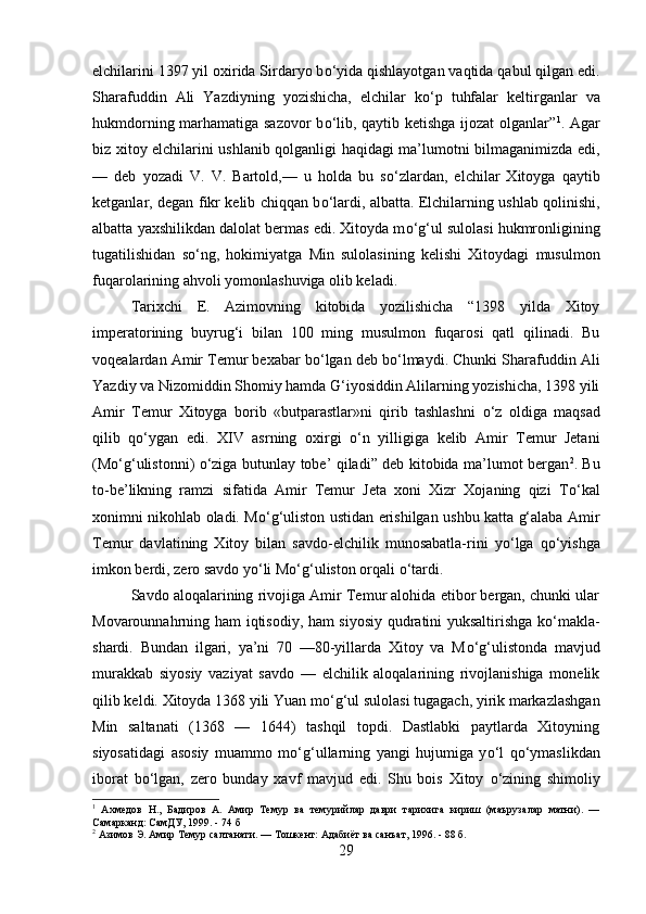 elchilarini 1397 yil oxirida Sirdaryo b о ‘yida qishlayotgan vaqtida qabul qilgan edi.
Sharafuddin   Ali   Yazdiyning   yozishicha,   elchilar   k о ‘p   tuhfalar   keltirganlar   va
hukmdorning marhamatiga sazovor  b о ‘lib, qaytib ketishga ijozat olganlar” 1
. Agar
biz xitoy elchilarini ushlanib qolganligi haqidagi ma’lumotni bilmaganimizda edi,
—   deb   yozadi   V.   V.   Bartold,—   u   holda   bu   s о ‘zlardan,   elchilar   Xitoyga   qaytib
ketganlar, degan fikr kelib chiqqan b о ‘lardi, albatta. Elchilarning ushlab qolinishi,
albatta yaxshilikdan dalolat bermas edi. Xitoyda m о ‘g‘ul sulolasi hukmronligining
tugatilishidan   s о ‘ng,   hokimiyatga   Min   sulolasining   kelishi   Xitoydagi   musulmon
fuqarolarining ahvoli yomonlashuviga olib keladi. 
Tarixchi   E.   Azimovning   kitobida   yozilishicha   “1398   yilda   Xitoy
imperatorining   buyrug‘i   bilan   100   ming   musulmon   fuqarosi   qatl   qilinadi.   Bu
voqealardan Amir Temur bexabar b о ‘lgan deb b о ‘lmaydi. Chunki Sharafuddin Ali
Yazdiy va Nizomiddin Shomiy hamda G‘iyosiddin Alilarning yozishicha, 1398 yili
Amir   Temur   Xitoyga   borib   «butparastlar»ni   qirib   tashlashni   о ‘z   oldiga   maqsad
qilib   q о ‘ygan   edi.   XIV   asrning   oxirgi   о ‘n   yilligiga   kelib   Amir   Temur   Jetani
(M о ‘g‘ulistonni)   о ‘ziga butunlay tobe’ qiladi” deb kitobida ma’lumot bergan 2
. Bu
to-be’likning   ramzi   sifatida   Amir   Temur   Jeta   xoni   Xizr   Xojaning   qizi   T о ‘kal
xonimni nikohlab oladi. M о ‘g‘uliston ustidan erishilgan ushbu katta g‘alaba Amir
Temur   davlatining   Xitoy   bilan   savdo-elchilik   munosabatla-rini   y о ‘lga   q о ‘yishga
imkon berdi, zero savdo y о ‘li M о ‘g‘uliston orqali  о ‘tardi. 
Savdo aloqalarining rivojiga Amir Temur alohida etibor bergan, chunki ular
Movarounnahrning ham iqtisodiy, ham siyosiy qudratini yuksaltirishga k о ‘makla-
shardi.   Bundan   ilgari,   ya’ni   70   —80-yillarda   Xitoy   va   M о ‘g‘ulistonda   mavjud
murakkab   siyosiy   vaziyat   savdo   —   elchilik   aloqalarining   rivojlanishiga   monelik
qilib keldi. Xitoyda 1368 yili Yuan m о ‘g‘ul sulolasi tugagach, yirik markazlashgan
Min   saltanati   (1368   —   1644)   tashqil   topdi.   Dastlabki   paytlarda   Xitoyning
siyosatidagi   asosiy   muammo   m о ‘g‘ullarning   yangi   hujumiga   y о ‘l   q о ‘ymaslikdan
iborat   b о ‘lgan,   zero   bunday   xavf   mavjud   edi.   Shu   bois   Xitoy   о ‘zining   shimoliy
1
  Ахмедов   Н.,   Бадиров   А.   Амир   Темур   ва   темурийлар   даври   тарихига   кириш   (маърузалар   матни).   —
Самарканд: СамДУ, 1999. - 74 б
2
 Азимов Э. Амир Темур салтанати. — Тошкент: Адабиёт ва санъат, 1996. - 88 б.
29 