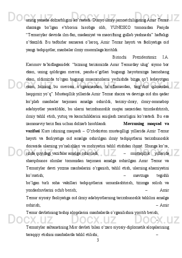 uning yanada dolzarbligini ko’rsatadi. Dunyo ilmiy jamoatchiligining Amir Temur
shaxsiga   bo’lgan   e’tiborini   hisobga   olib,   YUNESKO   tomonidan   Parijda
“Temuriylar davrida ilm-fan, madaniyat va maorifning gullab yashnashi” haftaligi
o’tkazildi.   Bu   tadbirlar   samarasi   o’laroq,   Amir   Temur   hayoti   va   faoliyatiga   oid
yangi tadqiqotlar, manbalar ilmiy muomilaga kiritildi. 
Birinchi   Prezidentimiz   I.A.
Karimov   ta’kidlaganidek:   “bizning   tariximizda   Amir   Temurday   ulug’   siymo   bor
ekan,   uning   qoldirgan   merosi,   pandu-o’gitlari   bugungi   hayotimizga   hamohang
ekan,   oldimizda   to’rgan   bugungi   muammolarni   yechishda   bizga   qo’l   kelayotgan
ekan,   bizning   bu   merosni   o’rganmasdan,   ta’riflamasdan,   targ’ibot   qilmasdan
haqqimiz yo’q”. Mustaqillik yillarida Amir Temur shaxsi va davriga oid shu qadar
ko’plab   manbalar   tarjimasi   amalga   oshirildi,   tarixiy-ilmiy,   ilmiy-ommabop
adabiyotlar   yaratildiki,   bu   ularni   tarixshunoslik   nuqtai   nazaridan   tizimlashtirish,
ilmiy  tahlil  etish,   yutuq  va  kamchiliklarini  aniqlash  zarurligini  ko’rsatadi.  Bu  esa
zamonaviy tarix fani uchun dolzarb hisoblandi. Mavzuning   maqsad   va
vazifasi   Kurs   ishining   maqsadi   –   O’zbekiston   mustaqilligi   yillarida   Amir   Temur
hayoti   va   faoliyatiga   oid   amalga   oshirilgan   ilmiy   tadqiqotlarni   tarixshunoslik
doirasida ularning yo’nalishlari va mohiyatini tahlil etishdan iborat. Shunga ko’ra,
ishda quyidagi vazifalar amalga oshiriladi:  –   mustaqillik   yillarida
sharqshunos   olimlar   tomonidan   tarjimasi   amalga   oshirilgan   Amir   Temur   va
Temuriylar   davri   yozma   manbalarini   o’rganish,   tahlil   etish,   ularning   ahamiyatini
ko’rsatish;  –   mavzuga   tegishli
bo’lgan   turli   soha   vakillari   tadqiqotlarini   umumlashtirish,   tizimga   solish   va
yondashuvlarini ochib berish;  –   Amir
Temur siyosiy faoliyatiga oid ilmiy adabiyotlarning tarixshunoslik tahlilini amalga
oshirish; –   Amir
Temur davlatining tashqi aloqalarini manbalarda o’rganilishini yoritib berish;
–
Temuriylar saltanatining Misr davlati bilan  о ‘zaro siyosiy-diplomatik aloqalarining
taraqqiy etishini manbalarda tahlil etilishi; –
3 