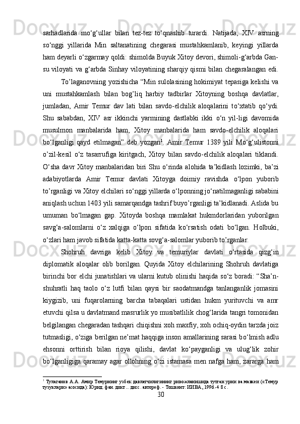 sarhadlarida   m о ‘g‘ullar   bilan   tez-tez   t о ‘qnashib   turardi.   Natijada,   XIV   asrning
s о ‘nggi   yillarida   Min   saltanatining   chegarasi   mustahkamlanib,   keyingi   yillarda
ham deyarli  о ‘zgarmay qoldi: shimolda Buyuk Xitoy devori, shimoli-g‘arbda Gan-
su viloyati  va g‘arbda Sinhay viloyatining sharqiy qismi bilan chegaralangan edi.
To’laganovning yozishicha “Min sulolasining hokimiyat tepasiga kelishi va
uni   mustahkamlash   bilan   bog’liq   harbiy   tadbirlar   Xitoyning   boshqa   davlatlar,
jumladan,   Amir   Temur   dav   lati   bilan   savdo-elchilik   aloqalarini   t о ‘xtatib   q о ‘ydi.
Shu   sababdan,   XIV   asr   ikkinchi   yarmining   dastlabki   ikki   о ‘n   yil-ligi   davomida
musulmon   manbalarida   ham,   Xitoy   manbalarida   ham   savdo-elchilik   aloqalari
b о ‘lganligi   qayd   etilmagan”   deb   yozgan 1
.   Amir   Temur   1389   yili   M о ‘g‘ulistonni
o’zil-kesil   о ‘z   tasarrufiga   kiritgach,   Xitoy   bilan   savdo-elchilik   aloqalari   tiklandi.
О ‘sha davr  Xitoy manbalaridan biri  Shu   о ‘rinda alohida ta’kidlash lozimki, ba’zi
adabiyotlarda   Amir   Temur   davlati   Xitoyga   doimiy   ravishda   о ‘lpon   yuborib
to’rganligi va Xitoy elchilari s о ‘nggi yillarda  о ‘lponning j о ‘natilmaganligi sababini
aniqlash uchun 1403 yili samarqandga tashrif buyo’rganligi ta’kidlanadi. Aslida bu
umuman   b о ‘lmagan   gap.   Xitoyda   boshqa   mamlakat   hukmdorlaridan   yuborilgan
savg‘a-salomlarni   о ‘z   xalqiga   о ‘lpon   sifatida   k о ‘rsatish   odati   b о ‘lgan.   Holbuki,
о ‘zlari ham javob sifatida katta-katta sovg‘a-salomlar yuborib to’rganlar. 
Shohruh   davriga   kelib   Xitoy   va   temuriylar   davlati   о ‘rtasida   qizg‘in
diplomatik   aloqalar   olib   borilgan.   Quyida   Xitoy   elchilarining   Shohruh   davlatiga
birinchi bor elchi junatishlari va ularni kutub olinishi  haqida s о ‘z boradi: “Sha’n-
shuhratli   haq   taolo   о ‘z   lutfi   bilan   qaysi   bir   saodatmandga   tanlanganlik   jomasini
kiygizib,   uni   fuqarolarning   barcha   tabaqalari   ustidan   hukm   yurituvchi   va   amr
etuvchi qilsa u davlatmand masrurlik yo musibatlilik chog‘larida tangri tomonidan
belgilangan chegaradan tashqari chiqishni xoh maxfiy, xoh ochiq-oydin tarzda joiz
tutmasligi,  о ‘ziga berilgan ne’mat haqqiga inson amallarining sarasi b о ‘lmish adlu
ehsonni   orttirish   bilan   rioya   qilishi,   davlat   k о ‘payganligi   va   ulug‘lik   zohir
b о ‘lganligiga qaramay agar  ollohning   о ‘zi  istamasa  men nafga ham, zararga  ham
1
 Тулаганов А.А. Амир Темурнинг узбек давлатчилигининг ривожланишида тутган урни ва мавкеи («Темур
тузуклари» асосида): Юрид. фан. докт... дисс. автореф. - Тошкент: ИИВА, 1996.-4 8 с.
30 