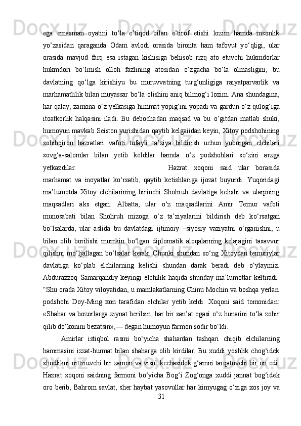 ega   emasman   oyatini   t о ‘la   e’tiqod   bilan   e’tirof   etishi   lozim   hamda   insonlik
yo’zasidan   qaraganda   Odam   avlodi   orasida   bironta   ham   tafovut   y о ‘qligi,   ular
orasida   mavjud   farq   esa   istagan   kishisiga   behisob   rizq   ato   etuvchi   hukmdorlar
hukmdori   b о ‘lmish   olloh   fazlining   atosidan   о ‘zgacha   b о ‘la   olmasligini,   bu
davlatning   q о ‘lga   kirishiyu   bu   muruvvatning   turg‘unligiga   raiyatparvarlik   va
marhamatlilik bilan muyassar b о ‘la olishini aniq bilmog‘i lozim. Ana shundagina,
har qalay, zamona  о ‘z yelkasiga himmat yopig‘ini yopadi va gardun  о ‘z qulog‘iga
itoatkorlik   halqasini   iladi.   Bu   debochadan   maqsad   va   bu   о ‘gitdan   matlab   shuki,
humoyun mavkab Seiston yurishidan qaytib kelgaiidan keyin, Xitoy podshohining
sohibqiron   hazratlari   vafoti   tufayli   ta’ziya   bildirish   uchun   yuborgan   elchilari
sovg‘a-salomlar   bilan   yetib   keldilar   hamda   о ‘z   podshohlari   s о ‘zini   arzga
yetkazdilar.  Hazrat   xoqoni   said   ular   borasida
marhamat   va   inoyatlar   k о ‘rsatib,   qaytib   ketishlariga   ijozat   buyurdi.   Yuqoridagi
ma’lumotda   Xitoy   elchilarining   birinchi   Shohruh   davlatiga   kelishi   va   ularpning
maqsadlari   aks   etgan.   Albatta,   ular   о ‘z   maqsadlarini   Amir   Temur   vafoti
munosabati   bilan   Shohruh   mizoga   о ‘z   ta’ziyalarini   bildirish   deb   k о ‘rsatgan
b о ‘lsalarda,   ular   aslida   bu   davlatdagi   ijtimoiy   –siyosiy   vaziyatni   о ‘rganishni,   u
bilan   olib   borilishi   mumkin   b о ‘lgan   diplomatik   aloqalarning   kelajagini   tasavvur
qilishni   m о ‘ljallagan   b о ‘lsalar   kerak.   Chunki   shundan   s о ‘ng   Xitoydan   temuriylar
davlatiga   k о ‘plab   elchilarning   kelishi   shundan   darak   beradi   deb   о ‘ylaymiz.
Abdurazzoq   Samarqandiy   keyingi   elchilik   haqida   shunday   ma’lumotlar   keltiradi:
“Shu orada Xitoy viloyatidan, u mamlakatlarning Chinu Mochin va boshqa yerlari
podshohi   Doy-Ming   xon   tarafidan   elchilar   yetib   keldi.   Xoqoni   said   tomonidan:
«Shahar va bozorlarga ziynat berilsin, har bir san’at egasi   о ‘z hunarini t о ‘la zohir
qilib d о ‘konini bezatsin»,— degan humoyun farmon sodir b о ‘ldi. 
Amirlar   istiqbol   rasmi   b о ‘yicha   shahardan   tashqari   chiqib   elchilarning
hammasini   izzat-hurmat   bilan   shaharga   olib   kirdilar.   Bu   xuddi   yoshlik   chog‘idek
shodlikni orttiruvchi bir zamon va visol kechasidek g‘amni tarqatuvchi bir on edi.
Hazrat   xoqoni   saidning   farmoni   b о ‘yicha   Bog‘i   Zog‘onga   xuddi   jannat   bog‘idek
oro berib, Bahrom savlat, sher haybat yasovullar  har kimyugag   о ‘ziga xos joy va
31 