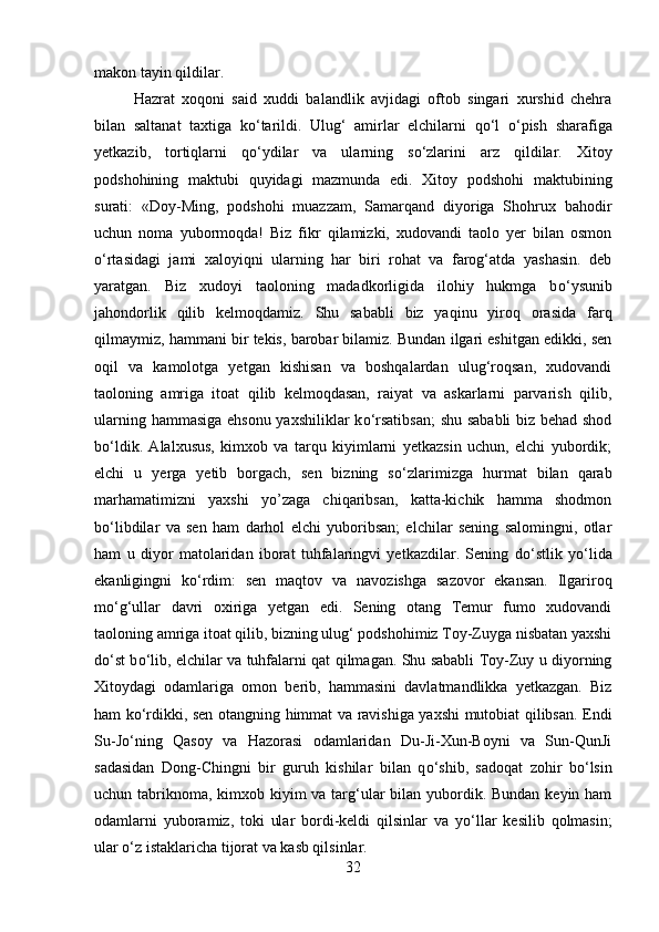 makon tayin qildilar. 
Hazrat   xoqoni   said   xuddi   balandlik   avjidagi   oftob   singari   xurshid   chehra
bilan   saltanat   taxtiga   k о ‘tarildi.   Ulug‘   amirlar   elchilarni   q о ‘l   о ‘pish   sharafiga
yetkazib,   tortiqlarni   q о ‘ydilar   va   ularning   s о ‘zlarini   arz   qildilar.   Xitoy
podshohining   maktubi   quyidagi   mazmunda   edi.   Xitoy   podshohi   maktubining
surati:   «Doy-Ming,   podshohi   muazzam,   Samarqand   diyoriga   Shohrux   bahodir
uchun   noma   yubormoqda!   Biz   fikr   qilamizki,   xudovandi   taolo   yer   bilan   osmon
о ‘rtasidagi   jami   xaloyiqni   ularning   har   biri   rohat   va   farog‘atda   yashasin.   deb
yaratgan.   Biz   xudoyi   taoloning   madadkorligida   ilohiy   hukmga   b о ‘ysunib
jahondorlik   qilib   kelmoqdamiz.   Shu   sababli   biz   yaqinu   yiroq   orasida   farq
qilmaymiz, hammani bir tekis, barobar bilamiz. Bundan ilgari eshitgan edikki, sen
oqil   va   kamolotga   yetgan   kishisan   va   boshqalardan   ulug‘roqsan,   xudovandi
taoloning   amriga   itoat   qilib   kelmoqdasan,   raiyat   va   askarlarni   parvarish   qilib,
ularning hammasiga ehsonu yaxshiliklar k о ‘rsatibsan;  shu sababli biz behad shod
b о ‘ldik.   Alalxusus,   kimxob   va   tarqu   kiyimlarni   yetkazsin   uchun,   elchi   yubordik;
elchi   u   yerga   yetib   borgach,   sen   bizning   s о ‘zlarimizga   hurmat   bilan   qarab
marhamatimizni   yaxshi   yo’zaga   chiqaribsan,   katta-kichik   hamma   shodmon
b о ‘libdilar   va   sen   ham   darhol   elchi   yuboribsan;   elchilar   sening   salomingni,   otlar
ham   u   diyor   matolaridan   iborat   tuhfalaringvi   yetkazdilar.   Sening   d о ‘stlik   y о ‘lida
ekanligingni   k о ‘rdim:   sen   maqtov   va   navozishga   sazovor   ekansan.   Ilgariroq
m о ‘g‘ullar   davri   oxiriga   yetgan   edi.   Sening   otang   Temur   fumo   xudovandi
taoloning amriga itoat qilib, bizning ulug‘ podshohimiz Toy-Zuyga nisbatan yaxshi
d о ‘st b о ‘lib, elchilar va tuhfalarni qat qilmagan. Shu sababli Toy-Zuy u diyorning
Xitoydagi   odamlariga   omon   berib,   hammasini   davlatmandlikka   yetkazgan.   Biz
ham k о ‘rdikki, sen otangning himmat va ravishiga yaxshi mutobiat qilibsan. Endi
Su-J о ‘ning   Qasoy   va   Hazorasi   odamlaridan   Du-Ji-Xun-Boyni   va   Sun-QunJi
sadasidan   Dong-Chingni   bir   guruh   kishilar   bilan   q о ‘shib,   sadoqat   zohir   b о ‘lsin
uchun tabriknoma, kimxob kiyim va targ‘ular bilan yubordik. Bundan keyin ham
odamlarni   yuboramiz,   toki   ular   bordi-keldi   qilsinlar   va   y о ‘llar   kesilib   qolmasin;
ular  о ‘z istaklaricha tijorat va kasb qilsinlar. 
32 