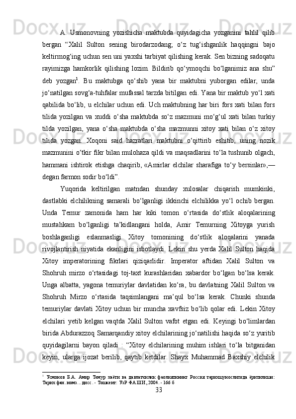 A.   Usmonovning   yozishicha   maktubda   quyidagicha   yozganini   tahlil   qilib
bergan   “Xalil   Sulton   sening   birodarzodang;   о ‘z   tug‘ishganlik   haqqingni   bajo
keltirmog‘ing uchun sen uni yaxshi tarbiyat qilishing kerak. Sen bizning sadoqatu
rayimizga   hamkorlik   qilishing   lozim.   Bildirib   q о ‘ymoqchi   b о ‘lganimiz   ana   shu”
deb   yozgan 1
.   Bu   maktubga   q о ‘shib   yana   bir   maktubni   yuborgan   edilar,   unda
j о ‘natilgan sovg‘a-tuhfalar mufassal tarzda bitilgan edi. Yana bir maktub y о ‘l xati
qabilida b о ‘lib, u elchilar uchun edi. Uch maktubning har biri fors xati bilan fors
tilida   yozilgan   va   xuddi   о ‘sha   maktubda   s о ‘z   mazmuni   m о ‘g‘ul   xati   bilan   turkiy
tilda   yozilgan,   yana   о ‘sha   maktubda   о ‘sha   mazmunni   xitoy   xati   bilan   о ‘z   xitoy
tilida   yozgan.   Xoqoni   said   hazratlari   maktubni   о ‘qittirib   eshitib,   uning   nozik
mazmunini   о ‘tkir fikr bilan mulohaza qildi va maqsadlarini t о ‘la tushunib olgach,
hammani   ishtirok   etishga   chaqirib,   «Amirlar   elchilar   sharafiga   t о ‘y   bersinlar»,—
degan farmon sodir b о ‘ldi”. 
Yuqorida   keltirilgan   matndan   shunday   xulosalar   chiqarish   mumkinki,
dastlabki   elchilikning   samarali   b о ‘lganligi   ikkinchi   elchilikka   y о ‘l   ochib   bergan.
Unda   Temur   zamonida   ham   har   kiki   tomon   о ‘rtasida   d о ‘stlik   aloqalarining
mustahkam   b о ‘lganligi   ta’kidlangani   holda,   Amir   Temurning   Xitoyga   yurish
boshlaganligi   eslanmasligi   Xitoy   tomonining   d о ‘stlik   aloqalarini   yanada
rivojlantirish   niyatida   ekanligini   isbotlaydi.   Lekin   shu   yerda   Xalil   Sulton   haqida
Xitoy   imperatorining   fikrlari   qiziqarlidir.   Imperator   aftidan   Xalil   Sulton   va
Shohruh   mirzo   о ‘rtasidagi   toj-taxt   kurashlaridan   xabardor   b о ‘lgan   b о ‘lsa   kerak.
Unga   albatta,   yagona   temuriylar   davlatidan   k о ‘ra,   bu   davlatning   Xalil   Sulton   va
Shohruh   Mirzo   о ‘rtasida   taqsimlangani   ma’qul   b о ‘lsa   kerak.   Chunki   shunda
temuriylar   davlati   Xitoy   uchun   bir   muncha   xavfsiz   b о ‘lib   qolar   edi.   Lekin   Xitoy
elchilari   yetib   kelgan   vaqtda   Xalil   Sulton   vafot   etgan   edi.   Keyingi   b о ‘limlardan
birida Abdurazzoq Samarqandiy xitoy elchilarining j о ‘natilishi haqida s о ‘z yuritib
quyidagilarni   bayon   qiladi   :   “Xitoy   elchilarining   muhim   ishlari   t о ‘la   bitganidan
keyin,   ularga   ijozat   berilib,   qaytib   ketdilar.   Shayx   Muhammad   Baxshiy   elchilik
1
  Усмонов   Б.А.   Амир   Темур   хаёти   ва   давлатчилик   фаолиятининг   Россия   тарихшунослигида   ёритилиши:
Тарих фан. номз... дисс. - Тошкент: УзР ФА ШИ, 2004. - 166 б
33 