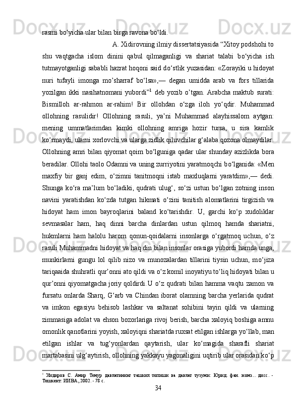 rasmi b о ‘yicha ular bilan birga ravona b о ‘ldi.
A. Xidirovning ilmiy dissertatsiyasida “Xitoy podshohi to
shu   vaqtgacha   islom   dinini   qabul   qilmaganligi   va   shariat   talabi   b о ‘yicha   ish
tutmayotganligi sababli hazrat hoqoni said d о ‘stlik yuzasidan: «Zorayiki u hidoyat
nuri   tufayli   imonga   mo’sharraf   b о ‘lsa»,—   degan   umidda   arab   va   fors   tillarida
yozilgan   ikki   nasihatnomani   yubordi” 1
  deb   yozib   o’tgan.   Arabcha   maktub   surati:
Bismilloh   ar-rahmon   ar-rahim!   Bir   ollohdan   о ‘zga   iloh   y о ‘qdir.   Muhammad
ollohning   rasulidir!   Ollohning   rasuli,   ya’ni   Muhammad   alayhissalom   aytgan:
mening   ummatlarimdan   kimki   ollohning   amriga   hozir   tursa,   u   sira   kamlik
k о ‘rmaydi, ularni xorlovchi va ularga zidlik qiluvchilar g‘alaba qozona olmaydilar.
Ollohning amri bilan qiyomat qoim b о ‘lguniga qadar ular shunday azizlikda bora
beradilar. Ollohi taolo Odamni va uning zurriyotini yaratmoqchi b о ‘lganida: «Men
maxfiy   bir   ganj   edim,   о ‘zimni   tanitmoqni   istab   maxluqlarni   yaratdim»,—   dedi.
Shunga   k о ‘ra   ma’lum   b о ‘ladiki,   qudrati   ulug‘,   s о ‘zi   ustun   b о ‘lgan   zotning   inson
navini   yaratishdan   k о ‘zda   tutgan   hikmati   о ‘zini   tanitish   alomatlarini   tirgizish   va
hidoyat   ham   imon   bayroqlarini   baland   k о ‘tarishdir.   U,   garchi   k о ‘p   xudoliklar
sevmasalar   ham,   haq   dinni   barcha   dinlardan   ustun   qilmoq   hamda   shariatni,
hukmlarni   ham   halolu   harom   qonun-qoidalarni   insonlarga   о ‘rgatmoq   uchun,   о ‘z
rasuli Muhammadni hidoyat va haq din bilan insonlar orasiga yubordi hamda unga,
munkirlarni   gungu   lol   qilib   nizo   va   munozalardan   tillarini   tiysin   uchun,   m о ‘jiza
tariqaaida shuhratli qur’onni ato qildi va  о ‘z komil inoyatiyu t о ‘liq hidoyati bilan u
qur’onni qiyomatgacha joriy qoldirdi. U   о ‘z   qudrati   bilan   hamma   vaqtu   zamon   va
fursatu  onlarda Sharq, G‘arb va  Chindan iborat  olamning barcha  yerlarida qudrat
va   imkon   egasiyu   behisob   lashkar   va   saltanat   sohibini   tayin   qildi   va   ularning
zimmasiga adolat va ehson bozorlariga rivoj berish, barcha xaloyiq boshiga amnu
omonlik qanotlarini yoyish, xaloyiqni shariatda ruxsat etilgan ishlarga y о ‘llab, man
etilgan   ishlar   va   tug‘yonlardan   qaytarish,   ular   k о ‘magida   sharafli   shariat
martabasini ulg‘aytirish, ollohning yakkayu yagonaligini uqtirib ular orasidan k о ‘p
1
  Хидиров   С.   Амир   Темур   давлатининг   ташкил   топиши   ва   давлат   тузуми:   Юрид.   фан.   номз...   дисс.   -
Тошкент: ИИВА, 2002. - 78 с.
34 