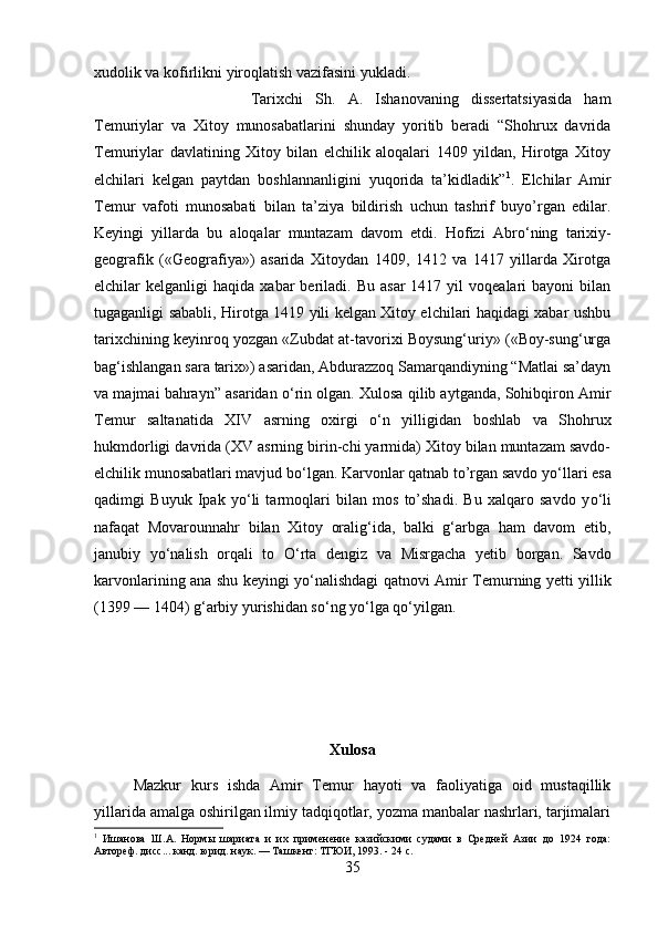 xudolik va kofirlikni yiroqlatish vazifasini yukladi. 
Tarixchi   Sh.   A.   Ishanovaning   dissertatsiyasida   ham
Temuriylar   va   Xitoy   munosabatlarini   shunday   yoritib   beradi   “Shohrux   davrida
Temuriylar   davlatining   Xitoy   bilan   elchilik   aloqalari   1409   yildan,   Hirotga   Xitoy
elchilari   kelgan   paytdan   boshlannanligini   yuqorida   ta’kidladik” 1
.   Elchilar   Amir
Temur   vafoti   munosabati   bilan   ta’ziya   bildirish   uchun   tashrif   buyo’rgan   edilar.
Keyingi   yillarda   bu   aloqalar   muntazam   davom   etdi.   Hofizi   Abr о ‘ning   tarixiy-
geografik   («Geografiya»)   asarida   Xitoydan   1409,   1412   va   1417   yillarda   Xirotga
elchilar   kelganligi   haqida  xabar   beriladi.  Bu   asar  1417  yil  voqealari  bayoni  bilan
tugaganligi sababli, Hirotga 1419 yili kelgan Xitoy elchilari haqidagi xabar ushbu
tarixchining keyinroq yozgan «Zubdat at-tavorixi Boysung‘uriy» («Boy-sung‘urga
bag‘ishlangan sara tarix») asaridan, Abdurazzoq Samarqandiyning “Matlai sa’dayn
va majmai bahrayn” asaridan  о ‘rin olgan. Xulosa qilib aytganda, Sohibqiron Amir
Temur   saltanatida   XIV   asrning   oxirgi   о ‘n   yilligidan   boshlab   va   Shohrux
hukmdorligi davrida (XV asrning birin-chi yarmida) Xitoy bilan muntazam savdo-
elchilik munosabatlari mavjud b о ‘lgan. Karvonlar qatnab to’rgan savdo y о ‘llari esa
qadimgi   Buyuk   Ipak   y о ‘li   tarmoqlari   bilan   mos   to’shadi.   Bu   xalqaro   savdo   y о ‘li
nafaqat   Movarounnahr   bilan   Xitoy   oralig‘ida,   balki   g‘arbga   ham   davom   etib,
janubiy   y о ‘nalish   orqali   to   О ‘rta   dengiz   va   Misrgacha   yetib   borgan.   Savdo
karvonlarining ana shu keyingi y о ‘nalishdagi qatnovi Amir Temurning yetti yillik
(1399 — 1404) g‘arbiy yurishidan s о ‘ng y о ‘lga q о ‘yilgan.
Xulosa
Mazkur   kurs   ishda   Amir   Temur   hayoti   va   faoliyatiga   oid   mustaqillik
yillarida amalga oshirilgan ilmiy tadqiqotlar, yozma manbalar nashrlari, tarjimalari
1
  Ишанова   Ш.А.   Нормы   шариата   и   их   применение   казийскими   судами   в   Средней   Азии   до   1924   года:
Автореф. дисс... канд. юрид. наук. — Ташкент: ТГЮИ, 1993. - 24 с.
35 