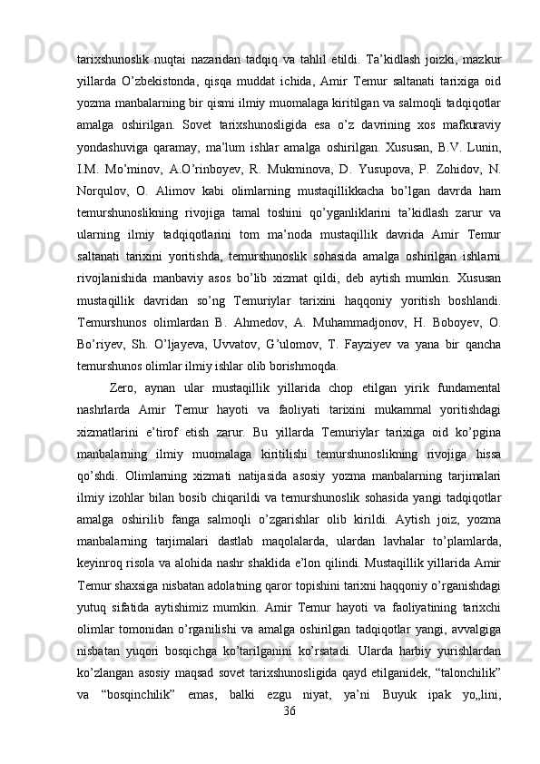 tarixshunoslik   nuqtai   nazaridan   tadqiq   va   tahlil   etildi.   Ta’kidlash   joizki,   mazkur
yillarda   O’zbekistonda,   qisqa   muddat   ichida,   Amir   Temur   saltanati   tarixiga   oid
yozma manbalarning bir qismi ilmiy muomalaga kiritilgan va salmoqli tadqiqotlar
amalga   oshirilgan.   Sovet   tarixshunosligida   esa   o’z   davrining   xos   mafkuraviy
yondashuviga   qaramay,   ma’lum   ishlar   amalga   oshirilgan.   Xususan,   B.V.   Lunin,
I.M.   Mo’minov,   A.O’rinboyev,   R.   Mukminova,   D.   Yusupova,   P.   Zohidov,   N.
Norqulov,   O.   Alimov   kabi   olimlarning   mustaqillikkacha   bo’lgan   davrda   ham
temurshunoslikning   rivojiga   tamal   toshini   qo’yganliklarini   ta’kidlash   zarur   va
ularning   ilmiy   tadqiqotlarini   tom   ma’noda   mustaqillik   davrida   Amir   Temur
saltanati   tarixini   yoritishda,   temurshunoslik   sohasida   amalga   oshirilgan   ishlarni
rivojlanishida   manbaviy   asos   bo’lib   xizmat   qildi,   deb   aytish   mumkin.   Xususan
mustaqillik   davridan   so’ng   Temuriylar   tarixini   haqqoniy   yoritish   boshlandi.
Temurshunos   olimlardan   B.   Ahmedov,   A.   Muhammadjonov,   H.   Boboyev,   O.
Bo’riyev,   Sh.   O’ljayeva,   Uvvatov,   G’ulomov,   T.   Fayziyev   va   yana   bir   qancha
temurshunos olimlar ilmiy ishlar olib borishmoqda. 
Zero,   aynan   ular   mustaqillik   yillarida   chop   etilgan   yirik   fundamental
nashrlarda   Amir   Temur   hayoti   va   faoliyati   tarixini   mukammal   yoritishdagi
xizmatlarini   e’tirof   etish   zarur.   Bu   yillarda   Temuriylar   tarixiga   oid   ko’pgina
manbalarning   ilmiy   muomalaga   kiritilishi   temurshunoslikning   rivojiga   hissa
qo’shdi.   Olimlarning   xizmati   natijasida   asosiy   yozma   manbalarning   tarjimalari
ilmiy   izohlar   bilan   bosib   chiqarildi   va   temurshunoslik   sohasida   yangi   tadqiqotlar
amalga   oshirilib   fanga   salmoqli   o’zgarishlar   olib   kirildi.   Aytish   joiz,   yozma
manbalarning   tarjimalari   dastlab   maqolalarda,   ulardan   lavhalar   to’plamlarda,
keyinroq risola va alohida nashr shaklida e’lon qilindi. Mustaqillik yillarida Amir
Temur shaxsiga nisbatan adolatning qaror topishini tarixni haqqoniy o’rganishdagi
yutuq   sifatida   aytishimiz   mumkin.   Amir   Temur   hayoti   va   faoliyatining   tarixchi
olimlar   tomonidan   o’rganilishi   va   amalga   oshirilgan   tadqiqotlar   yangi,   avvalgiga
nisbatan   yuqori   bosqichga   ko’tarilganini   ko’rsatadi.   Ularda   harbiy   yurishlardan
ko’zlangan   asosiy   maqsad   sovet   tarixshunosligida   qayd   etilganidek,   “talonchilik”
va   “bosqinchilik”   emas,   balki   ezgu   niyat,   ya’ni   Buyuk   ipak   yo„lini,
36 