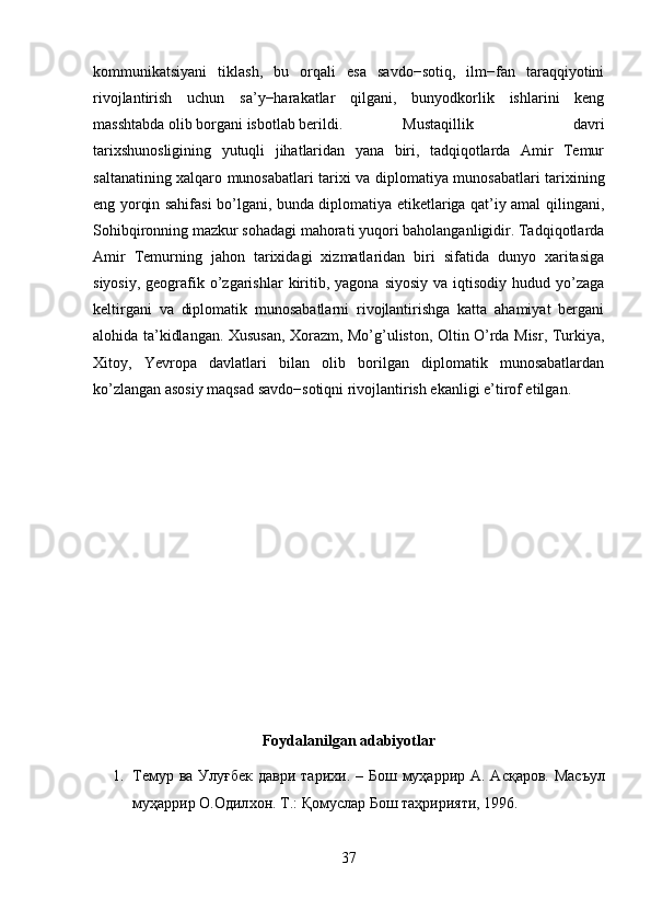 kommunikatsiyani   tiklash,   bu   orqali   esa   savdo−sotiq,   ilm−fan   taraqqiyotini
rivojlantirish   uchun   sa’y−harakatlar   qilgani,   bunyodkorlik   ishlarini   keng
masshtabda olib borgani isbotlab berildi. Mustaqillik   davri
tarixshunosligining   yutuqli   jihatlaridan   yana   biri,   tadqiqotlarda   Amir   Temur
saltanatining xalqaro munosabatlari tarixi va diplomatiya munosabatlari tarixining
eng yorqin sahifasi bo’lgani, bunda diplomatiya etiketlariga qat’iy amal qilingani,
Sohibqironning mazkur sohadagi mahorati yuqori baholanganligidir. Tadqiqotlarda
Amir   Temurning   jahon   tarixidagi   xizmatlaridan   biri   sifatida   dunyo   xaritasiga
siyosiy,  geografik o’zgarishlar  kiritib,  yagona  siyosiy  va  iqtisodiy  hudud  yo’zaga
keltirgani   va   diplomatik   munosabatlarni   rivojlantirishga   katta   ahamiyat   bergani
alohida ta’kidlangan. Xususan, Xorazm, Mo’g’uliston, Oltin O’rda Misr, Turkiya,
Xitoy,   Yevropa   davlatlari   bilan   olib   borilgan   diplomatik   munosabatlardan
ko’zlangan asosiy maqsad savdo−sotiqni rivojlantirish ekanligi e’tirof etilgan. 
Foydalanilgan adabiyotlar
1. Темур   ва   Улуғбек   даври   тарихи . –   Б o ш   муҳ a ррир   A. A сқ a р o в .   М a съул
муҳ a ррир  O.O дил xo н .  Т .:  Қомуслар   Бош   таҳририяти , 1996. 
37 