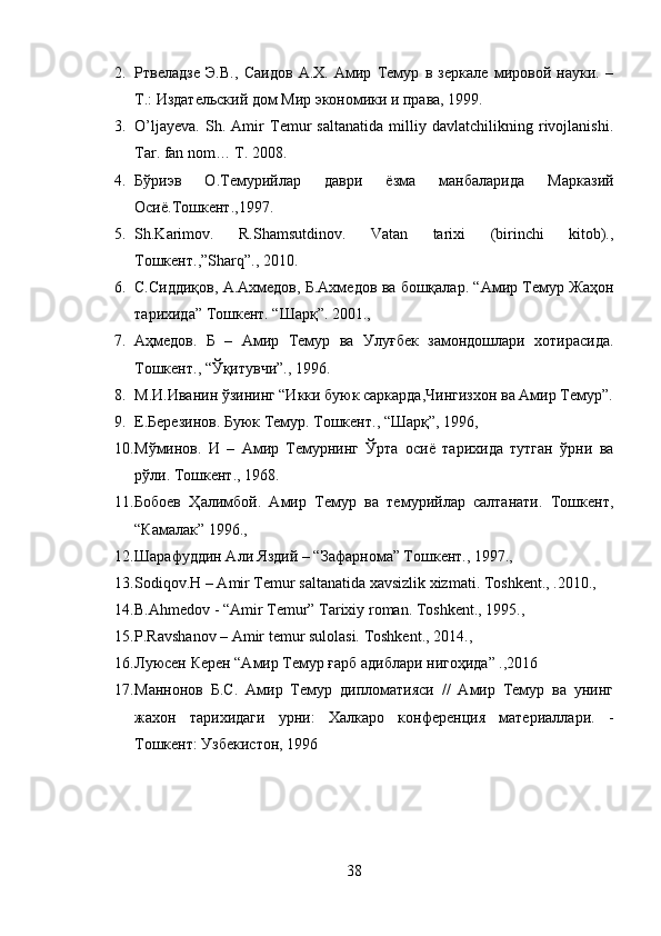 2. Ртвеладзе   Э.В.,   Саидов   А.Х.   Амир   Темур   в   зеркале   мировой   науки.   –
Т.: Издательский дом Мир экономики и права, 1999.
3. O’ljayeva.   Sh.   Amir   Temur   saltanatida   milliy   davlatchilikning   rivojlanishi.
Tar .  fan   nom …  T . 2008.
4. Бўриэв   О.Темурийлар   даври   ёзма   манбаларида   Марказий
Осиё.Тошкент.,1997. 
5. Sh.Karimov.   R.Shamsutdinov.   Vatan   tarixi   (birinchi   kitob).,
Тошкент.,”Sharq”., 2010. 
6. С.Сиддиқов, А.Ахмедов, Б.Ахмедов ва бошқалар. “Амир Темур Жаҳон
тарихида” Тошкент. “Шарқ”. 2001., 
7. Аҳмедов.   Б   –   Амир   Темур   ва   Улуғбек   замондошлари   хотирасида.
Тошкент., “Ўқитувчи”., 1996.
8. М.И.Иванин ўзининг “Икки буюк саркарда,Чингизхон ва Амир Темур”.
9. Е.Березинов. Буюк Темур. Тошкент., “Шарқ”, 1996, 
10. Мўминов.   И   –   Амир   Темурнинг   Ўрта   осиё   тарихида   тутган   ўрни   ва
рўли. Тошкент., 1968.
11. Бобоeв   Ҳалимбой.   Амир   Темур   ва   темурийлар   салтанати.   Тошкент,
“Камалак” 1996., 
12. Шарафуддин Али Яздий – “Зафарнома” Тошкент., 1997., 
13. Sodiqov.H – Amir Temur saltanatida xavsizlik xizmati.  Toshkent., .2010., 
14. B.Ahmedov - “Amir  Т emur”  Т arixiy roman.  Т oshkent., 1995., 
15. P.Ravshanov – Amir temur sulolasi. Toshkent., 2014., 
16. Луюсен Керен “Амир Темур ғарб адиблари нигоҳида” .,2016
17. Маннонов   Б.С.   Амир   Темур   дипломатияси   //   Амир   Темур   ва   унинг
жах o н   тарихидаги   урни:   Халкаро   конференция   материаллари.   -
Тошкент: Узбекистон, 1996
38 