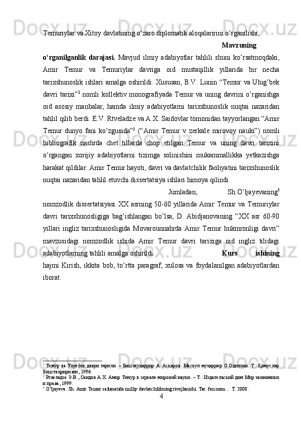 Temuriylar va Xitoy davlatining  о ‘zaro diplomatik aloqalaririni o’rganilishi;
Mavzuning
o‘rganilganlik   darajasi.   Mavjud   ilmiy   adabiyotlar   tahlili   shuni   ko’rsatmoqdaki,
Amir   Temur   va   Temuriylar   davriga   oid   mustaqillik   yillarida   bir   necha
tarixshunoslik ishlari amalga oshirildi. Xususan, B.V. Lunin “Temur va Ulug’bek
davri  tarixi” 1
  nomli  kollektiv monografiyada Temur  va uning davrini  o’rganishga
oid   asosiy   manbalar,   hamda   ilmiy   adabiyotlarni   tarixshunoslik   nuqtai   nazaridan
tahlil qilib berdi. E.V. Rtveladze va A.X. Saidovlar tomonidan tayyorlangan “Amir
Temur   dunyo   fani   ko’zgusida” 2
  (“Amir   Temur   v   zerkale   mirovoy   nauki”)   nomli
bibliografik   nashrda   chet   tillarda   chop   etilgan   Temur   va   uning   davri   tarixini
o’rgangan   xorijiy   adabiyotlarni   tizimga   solinishini   mukammallikka   yetkazishga
harakat qildilar. Amir Temur hayoti, davri va davlatchilik faoliyatini tarixshunoslik
nuqtai nazaridan tahlil etuvchi dissertatsiya ishlari himoya qilindi. 
Jumladan,   Sh.O’ljayevaning 3
nomzodlik  dissertatsiyasi   XX   asrning   50-60   yillarida   Amir   Temur   va  Temuriylar
davri   tarixshunosligiga   bag’ishlangan   bo’lsa,   D.   Abidjanovaning   “XX   asr   60-90
yillari   ingliz   tarixshunosligida   Movarounnahrda   Amir   Temur   hukmronligi   davri”
mavzusidagi   nomzodlik   ishida   Amir   Temur   davri   tarixiga   oid   ingliz   tilidagi
adabiyotlarning tahlili amalga oshirildi. Kurs   ishining
hajmi   Kirish,   ikkita   bob,   to’rtta   paragraf,   xulosa   va   foydalanilgan   adabiyotlardan
iborat. 
1
  Темур ва Улуғбек даври тарихи. – Бoш муҳaррир A. Aсқaрoв. Мaсъул муҳaррир O.Oдилxoн. Т.: Қомуслар
Бош таҳририяти, 1996. 
2
 Ртвеладзе Э.В., Саидов А.Х. Амир Темур в зеркале мировой науки. – Т.: Издательский дом Мир экономики
и права, 1999.
3
 O’ljayeva. Sh. Amir Temur saltanatida milliy davlatchilikning rivojlanishi. Tar .  fan   nom …  T . 2008. 
4 