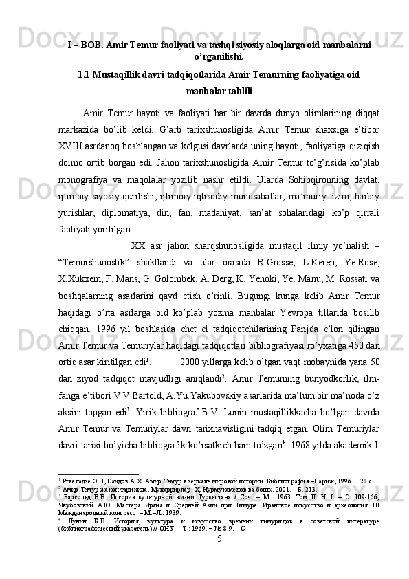 I – BOB. Amir Temur faoliyati va tashqi siyosiy aloqlarga oid manbalarni
o’rganilishi.
1.1 Mustaqillik davri tadqiqotlarida Amir Temurning faoliyatiga oid
manbalar tahlili
Amir   Temur   hayoti   va   faoliyati   har   bir   davrda   dunyo   olimlarining   diqqat
markazida   bo’lib   keldi.   G’arb   tarixshunosligida   Amir   Temur   shaxsiga   e’tibor
XVIII asrdanoq boshlangan va kelgusi davrlarda uning hayoti, faoliyatiga qiziqish
doimo   ortib   borgan   edi.   Jahon   tarixshunosligida   Amir   Temur   to’g’risida   ko’plab
monografiya   va   maqolalar   yozilib   nashr   etildi.   Ularda   Sohibqironning   davlat,
ijtimoiy-siyosiy qurilishi, ijtimoiy-iqtisodiy munosabatlar, ma’muriy tizim, harbiy
yurishlar,   diplomatiya,   din,   fan,   madaniyat,   san’at   sohalaridagi   ko’p   qirrali
faoliyati yoritilgan. 
XX   asr   jahon   sharqshunosligida   mustaqil   ilmiy   yo’nalish   –
“Temurshunoslik”   shakllandi   va   ular   orasida   R.Grosse,   L.Keren,   Ye.Rose,
X.Xukxem, F. Mans, G. Golombek, A. Derg, K. Yenoki, Ye. Manu, M. Rossati va
boshqalarning   asarlarini   qayd   etish   o’rinli.   Bugungi   kunga   kelib   Amir   Temur
haqidagi   o’rta   asrlarga   oid   ko’plab   yozma   manbalar   Yevropa   tillarida   bosilib
chiqqan.   1996   yil   boshlarida   chet   el   tadqiqotchilarining   Parijda   e’lon   qilingan
Amir Temur va Temuriylar haqidagi tadqiqotlari bibliografiyasi ro’yxatiga 450 dan
ortiq asar kiritilgan edi 1
.  2000 yillarga kelib o’tgan vaqt mobaynida yana 50
dan   ziyod   tadqiqot   mavjudligi   aniqlandi 2
.   Amir   Temurning   bunyodkorlik,   ilm-
fanga e’tibori V.V.Bartold, A.Yu.Yakubovskiy asarlarida ma’lum bir ma’noda o’z
aksini   topgan   edi 3
.   Yirik   bibliograf   B.V.   Lunin   mustaqillikkacha   bo’lgan   davrda
Amir   Temur   va   Temuriylar   davri   tarixnavisligini   tadqiq   etgan.   Olim   Temuriylar
davri tarixi bo’yicha bibliografik ko’rsatkich ham to’zgan 4
. 1968 yilda akademik I.
1
 Ртвеладзе Э.В, Саидов А.Х. Амир Темур в зеркале мировой истории. Библиография.–Париж, 1996. − 28 с
2
 Амир Темур жаҳон тарихида. Муҳ a ррирл a р: Ҳ. Нурмуҳ a мед o в в a  б o шқ. 2001. – Б. 213.
3
  Бартольд   В.В.   История   культурной   жизни   Туркестана   /   Соч.   –   М.:   1963.   Том   II.   Ч.   I.   –   С.   109-166;
Якубовский   А.Ю.   Мастера   Ирана   и   Средней   Азии   при   Тимуре.   Иранское   искусство   и   археология.   III
Международный конгресс. – М.–Л., 1939.
4
  Лунин   Б.В.   История,   культура   и   искусство   времени   тимуридов   в   советской   литературе
(библиографический указатель) // ОНУ. – Т.: 1969. − № 8-9. – С
5 