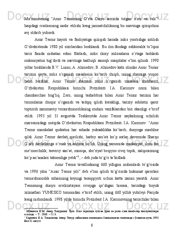 Mo’minovning   “Amir   Temurning   O’rta   Osiyo   tarixida   tutgan   o’rni   va   roli” 1
haqidagi   risolasining  nashr   etilishi   keng  jamoatchilikning  bu  mavzuga  qiziqishini
avj oldirib yubordi. 
Amir   Temur   hayoti   va   faoliyatiga   qiziqish   hamda   xolis   yoritishga   intilish
O’zbekistonda   1980   yil   oxirlaridan   boshlandi.   Bu   ilm-fandagi   oshkoralik   to’lqini
tarix   fanida   nisbatan   erkin   fikrlash,   xolis   ilmiy   xulosalarni   o’rtaga   tashlash
imkoniyatini  tug’dirdi  va  mavzuga taalluqli  sanoqli  maqolalar  e’lon qilindi. 1990
yillar boshlarida B.V. Lunin, A. Ahmedov, B. Ahmedov kabi olimlar Amir Temur
tarixini   qayta,   xolis   o’rganish   masalasini   ko’tarib   chiqib,   uning   shaxsiga   yuqori
baho   berdilar.   Amir   Temur   shaxsini   xolis   o’rganish   masalasi   shubhasiz,
O’zbekiston   Respublikasi   birinchi   Prezidenti   I.A.   Karimov   nomi   bilan
chambarchas   bog’liq.   Zero,   uning   tashabbusi   bilan   Amir   Temur   tarixini   har
tomonlama   chuqur   o’rganish   va   tadqiq   qilish   kerakligi,   tarixiy   adolatni   qaror
toptirish   zamonaviy   temurshunoslikning   muhim   vazifalaridan   biri   ekanligi   e’tirof
etildi.   1993   yil   31   avgustda   Toshkentda   Amir   Temur   xaykalining   ochilish
marosimidagi   nutqida   O’zbekiston   Respublikasi   Prezidenti   I.A.   Karimov:   “Amir
Temur   mamlakat   qudratini   har   sohada   yuksaklikka   ko’tarib,   dunyoga   mashhur
qildi.   Amir   Temur   davlati   qurilishi,   harbiy   san’ati   ko’p   asrlar   davomida   Sharqu
G’arb davlatlariga o’rnak va andoza bo’ldi. Uning zamonida madaniyat, ilmu-fan
me’morchilik,  tasviriy  san’at,  musiqa,   she’riyat   beqiyos  rivoj   topdi,  xalqimizning
ko’p an’analari takomiliga yetdi” 2
, – deb juda to’g’ri ta’kidladi. 
Amir   Temur   tavalludining   660   yilligini   nishonlash   to’g’risida
va   1996   yilni   “Amir   Temur   yili”   deb   e’lon   qilish   to’g’risida   hukumat   qarorlari
temurshunoslik   sohasining   keyingi   taraqqiyoti   uchun   katta   zamin   yaratdi.   Amir
Temurning   dunyo   sivilizatsiyasi   rivojiga   qo’shgan   hissasi,   tarixdagi   buyuk
xizmatlari   YUNESKO   tomonidan   e’tirof   etilib,   uning   660   yillik   yubileyi   Parijda
keng nishonlandi. 1998 yilda birinchi Prezident I.A. Karimovning tarixchilar bilan
1
  Мўминов   И.М.   Амир   Темурнинг   Ўрта   Осие?  тарихида   тутган   ўрни   ва   роли  	е?зма   манбалар   маълумотлари
асосида. – Т.: 1968. – 51 б.
2
  Каримов И.А. Тошкентда Амир Темур хайкалини очилишига бағишланган тантанада сўзланган нутқ 1993
йил 31 август
6 