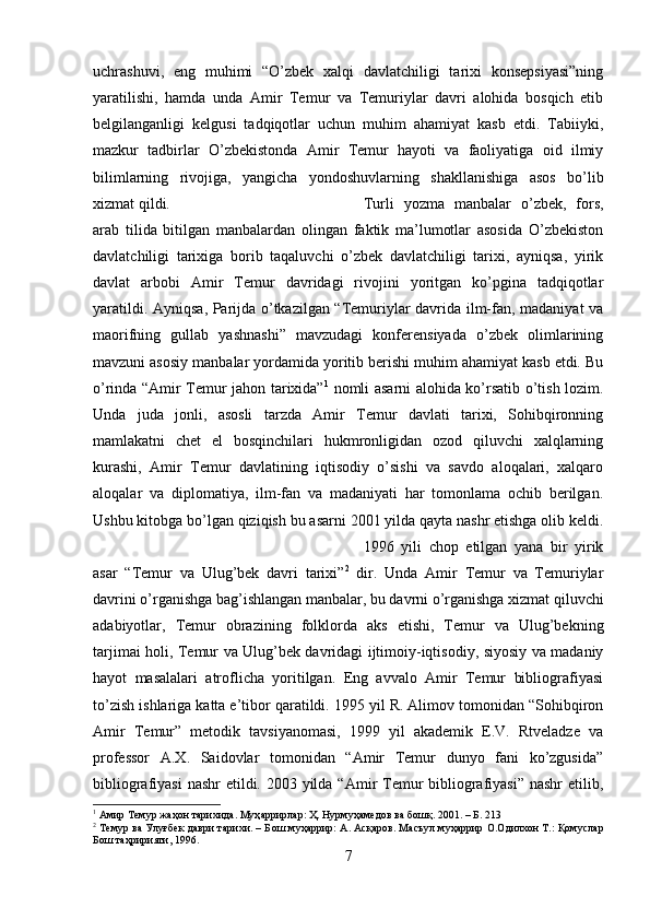 uchrashuvi,   eng   muhimi   “O’zbek   xalqi   davlatchiligi   tarixi   konsepsiyasi”ning
yaratilishi,   hamda   unda   Amir   Temur   va   Temuriylar   davri   alohida   bosqich   etib
belgilanganligi   kelgusi   tadqiqotlar   uchun   muhim   ahamiyat   kasb   etdi.   Tabiiyki,
mazkur   tadbirlar   O’zbekistonda   Amir   Temur   hayoti   va   faoliyatiga   oid   ilmiy
bilimlarning   rivojiga,   yangicha   yondoshuvlarning   shakllanishiga   asos   bo’lib
xizmat qildi.  Turli   yozma   manbalar   o’zbek,   fors,
arab   tilida   bitilgan   manbalardan   olingan   faktik   ma’lumotlar   asosida   O’zbekiston
davlatchiligi   tarixiga   borib   taqaluvchi   o’zbek   davlatchiligi   tarixi,   ayniqsa,   yirik
davlat   arbobi   Amir   Temur   davridagi   rivojini   yoritgan   ko’pgina   tadqiqotlar
yaratildi. Ayniqsa, Parijda o’tkazilgan “Temuriylar davrida ilm-fan, madaniyat va
maorifning   gullab   yashnashi”   mavzudagi   konferensiyada   o’zbek   olimlarining
mavzuni asosiy manbalar yordamida yoritib berishi muhim ahamiyat kasb etdi. Bu
o’rinda “Amir Temur jahon tarixida” 1
  nomli asarni alohida ko’rsatib o’tish lozim.
Unda   juda   jonli,   asosli   tarzda   Amir   Temur   davlati   tarixi,   Sohibqironning
mamlakatni   chet   el   bosqinchilari   hukmronligidan   ozod   qiluvchi   xalqlarning
kurashi,   Amir   Temur   davlatining   iqtisodiy   o’sishi   va   savdo   aloqalari,   xalqaro
aloqalar   va   diplomatiya,   ilm-fan   va   madaniyati   har   tomonlama   ochib   berilgan.
Ushbu kitobga bo’lgan qiziqish bu asarni 2001 yilda qayta nashr etishga olib keldi.
1996   yili   chop   etilgan   yana   bir   yirik
asar   “Temur   va   Ulug’bek   davri   tarixi” 2
  dir.   Unda   Amir   Temur   va   Temuriylar
davrini o’rganishga bag’ishlangan manbalar, bu davrni o’rganishga xizmat qiluvchi
adabiyotlar,   Temur   obrazining   folklorda   aks   etishi,   Temur   va   Ulug’bekning
tarjimai holi, Temur va Ulug’bek davridagi ijtimoiy-iqtisodiy, siyosiy va madaniy
hayot   masalalari   atroflicha   yoritilgan.   Eng   avvalo   Amir   Temur   bibliografiyasi
to’zish ishlariga katta e’tibor qaratildi. 1995 yil R. Alimov tomonidan “Sohibqiron
Amir   Temur”   metodik   tavsiyanomasi,   1999   yil   akademik   E.V.   Rtveladze   va
professor   A.X.   Saidovlar   tomonidan   “Amir   Temur   dunyo   fani   ko’zgusida”
bibliografiyasi  nashr  etildi. 2003 yilda “Amir Temur  bibliografiyasi” nashr  etilib,
1
 Амир Темур жаҳон тарихида. Муҳ a ррирл a р: Ҳ. Нурмуҳ a мед o в в a  б o шқ. 2001. – Б. 213
2
 Темур ва Улуғбек даври тарихи. – Б o ш муҳ a ррир:   A .  A сқ a р o в. М a съул муҳ a ррир   O . O дил xo н Т.: Қомуслар
Бош таҳририяти, 1996.
7 