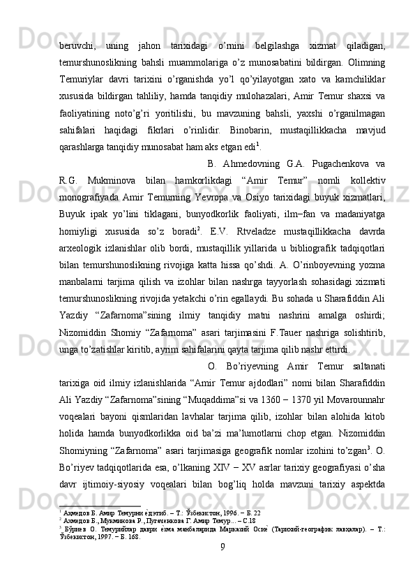 beruvchi,   uning   jahon   tarixidagi   o’rnini   belgilashga   xizmat   qiladigan,
temurshunoslikning   bahsli   muammolariga   o’z   munosabatini   bildirgan.   Olimning
Temuriylar   davri   tarixini   o’rganishda   yo’l   qo’yilayotgan   xato   va   kamchiliklar
xususida   bildirgan   tahliliy,   hamda   tanqidiy   mulohazalari,   Amir   Temur   shaxsi   va
faoliyatining   noto’g’ri   yoritilishi,   bu   mavzuning   bahsli,   yaxshi   o’rganilmagan
sahifalari   haqidagi   fikrlari   o’rinlidir.   Binobarin,   mustaqillikkacha   mavjud
qarashlarga tanqidiy munosabat ham aks etgan edi 1
. 
B.   Ahmedovning   G.A.   Pugachenkova   va
R.G.   Mukminova   bilan   hamkorlikdagi   “Amir   Temur”   nomli   kollektiv
monografiyada   Amir   Temurning   Yevropa   va   Osiyo   tarixidagi   buyuk   xizmatlari,
Buyuk   ipak   yo’lini   tiklagani,   bunyodkorlik   faoliyati,   ilm−fan   va   madaniyatga
homiyligi   xususida   so’z   boradi 2
.   E.V.   Rtveladze   mustaqillikkacha   davrda
arxeologik   izlanishlar   olib   bordi,   mustaqillik   yillarida   u   bibliografik   tadqiqotlari
bilan   temurshunoslikning   rivojiga   katta   hissa   qo’shdi.   A.   O’rinboyevning   yozma
manbalarni   tarjima   qilish   va   izohlar   bilan   nashrga   tayyorlash   sohasidagi   xizmati
temurshunoslikning rivojida yetakchi o’rin egallaydi. Bu sohada u Sharafiddin Ali
Yazdiy   “Zafarnoma”sining   ilmiy   tanqidiy   matni   nashrini   amalga   oshirdi;
Nizomiddin   Shomiy   “Zafarnoma”   asari   tarjimasini   F.Tauer   nashriga   solishtirib,
unga to’zatishlar kiritib, ayrim sahifalarini qayta tarjima qilib nashr ettirdi. 
O.   Bo’riyevning   Amir   Temur   saltanati
tarixiga   oid   ilmiy   izlanishlarida   “Amir   Temur   ajdodlari”   nomi   bilan   Sharafiddin
Ali Yazdiy “Zafarnoma”sining “Muqaddima”si va 1360 − 1370 yil Movarounnahr
voqealari   bayoni   qismlaridan   lavhalar   tarjima   qilib,   izohlar   bilan   alohida   kitob
holida   hamda   bunyodkorlikka   oid   ba’zi   ma’lumotlarni   chop   etgan.   Nizomiddin
Shomiyning   “Zafarnoma”   asari   tarjimasiga   geografik   nomlar   izohini   to’zgan 3
.   O.
Bo’riyev tadqiqotlarida esa, o’lkaning XIV − XV asrlar tarixiy geografiyasi o’sha
davr   ijtimoiy-siyosiy   voqealari   bilan   bog’liq   holda   mavzuni   tarixiy   aspektda
1
 Аҳмедов Б. Амир Темурни е?д этиб. – Т.: Ўзбекистон, 1996. − Б. 22
2
 Ахмедов Б., Мукминова Р., Пугаченкова Г. Амир Темур... – С.18
3
  Бўриев   О.   Темурийлар   даври  	
е?зма   манбаларида   Марказий   Оси	е?  (Тарихий-географик   лавҳалар).   –   Т.:
Ўзбекистон, 1997. − Б. 168.
9 