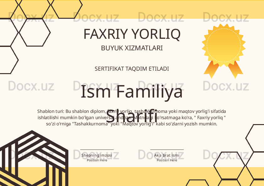 Shablon turi: Bu shablon diplom, faxriy yorliq, tashakkurnoma yoki maqtov yorlig'i sifatida 
ishlatilishi mumkin bo'lgan universal andoza. Matndagi ko'rsatmaga ko'ra, " Faxriy yorliq " 
so'zi o'rniga "Tashakkurnoma" yoki "Maqtov yorlig’i” kabi so'zlarni yozish mumkin. FAXRIY YORLIQ
Ism Familiya 
SharifiBUYUK XIZMATLARI
SERTIFIKAT TAQDIM ETILADI
Position Here Position HereShepning imzosi Ak a  bra t  ismi 