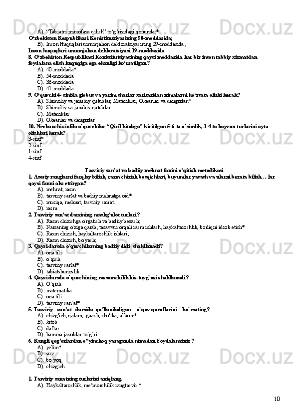 A). “Tabiatni muxofaza qilish” to‘g‘risidagi qonunda;*
O‘zbekiston Respublikasi Konistitutsiyasining 50-moddasida;
B). Inson Huquqlar i umumjahon dekloratsiyasining 29-moddasida ;  
Inson huquqlari umumjahon dekloratsiyasi 19-moddasida
8.  O‘zbekiston Respublikasi Konistitutsiyasining qaysi moddasida har bir inson tabbiy xizmatdan 
foydalana olish huquqiga ega ekanligi ko‘rsatilgan?
A). 40-moddada* 
B). 54-moddada
C). 36-moddada
D). 41-moddada
9. O‘quvchi 4- sinfda globus va yarim sharlar xaritasidan nimalarni ko‘rsata olishi kerak?
A). Shimoliy va janubiy qutublar, Materiklar, Okeanlar va dengizlar.*
B). Shimoliy va janubiy qutublar
C). Materiklar
D). Okeanlar va dengizlar 
10. Nechanchi sinfda o`quvchilar “Qizil kitobga” kiritilgan 5-6 ta o`simlik, 3-4 ta hayvon turlarini ayta 
olishlari kerak? 
3-sinf*
2-sinf
1-sinf
4-sinf
Tasviriy san’at va badiiy mehnat fanini o’qitish metodikasi
1. Asosiy  ranglarni farqlay bilish, rasm chizish bosqichlari, buyumlar yasash va ularni bezata bilish.. . lar 
qaysi fanni aks ettirgan?
A). mehnat, rasm     
B). tasviriy san'at va badiiy mehnatga oid*      
C). musiqa, mehnat, tasviriy san'at.    
D). rasm   
2. Tasviriy san'at darsining mashg'ulot turlari?
A). Rasm chizishga o'rgatish va badiiy bezash;
B). Narsaning o'ziga qarab, tasavvur orqali rasm ishlash, haykaltaroshlik, borliqni idrok etish*
C). Rasm chizish, haykaltaroshlik ishlari;
D). Rasm chizish, bo'yash;    
3. Qaysi darsda o'quvchilarning badiiy didi  shakllanadi?
A). ona tili 
B). o`qish 
C). tasviriy san'at* 
D). tabiatshunoslik.
4. Qaysi darsda o`quvchining rassomchilik his-tuyg`usi shakllanadi?
A). O`qish 
B). matematika 
C). ona tili
D). tasviriy san`at*
5. Tasviriy   san'at   darsida  qo'llaniladigan    o`quv qurollarini    ko`rsating?
A). chizg'ich, qalam,  guash, sho'tka, al'bom*
B). kitob     
C). daftar  
D). hamma javoblar to`g`ri 
6. Rangli qog'ozlardan o"yinchoq yasaganda nimadan f oydalanainiz ?
A). yelim*  
B). suv  
C). bo`yoq
D). chizgich
. 
1. Tasviriy sanatning turlarini aniqlang.
A). Haykaltaroshlik, me’morchilik rangtasvir.*
10