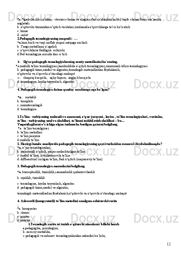*a. *grekcha ikki so‘zdan - «texnos»-hunar va «logos»-fan so‘zlaridan tashkil topib «hunar fani» ma’nosini 
anglatadi
b.  o‘qituvchi tomonidan o‘qitish vositalari yordamida o‘quvchilarga ta’sir ko‘rsatish
c. hunar
d. san'at
2. Pedagogik texnologiyaning maqsadi - …
*a. kam kuch va vaqt sarflab yuqori natijaga erishish
b.  Yangi  metodlarni o`rgatish
c.  o‘quvchi larni  faolligini  oshirishi
d  Ped texnologiya asosida dars o`tish
3.   Ilg‘or pedagogik texnologiyalarning asosiy metodlarini ko`rsating.
*a.modulli ta'lim texnologiyasi,hamkorlikda o`qitish texnologiyasi,muammoli ta'lim texnologiyasi
b.  pedagogik tizim,modul va algoritm,texnologik materiallardan foydalanish,
o‘qituvchi va o‘quvchi o‘rtasidagi muloqot
c.   chaqiriq bosqichi,   aqliy hujum,  anglash bosqichi 
d.  t exnologiya, loyiha tayyorlash, algoritm
4.  Pedagogik texnologiya doimo qanday xarakterga ega bo`lgan?
*a.  metodik
b. kompleks
c. monotexnologik
d. texnologiya
1. Ta’lim - tarbiyaning maksadi va mazmuni, o‘quv jarayoni , loyixa , ta’lim texnologiyalari , vositalar,  
ta’lim - tarbiyaning usul va shakllari, ta’limni tashkil etish shakllari – bu ...
Yuqoridagilarni o‘z ichiga olgan tushuncha berilgan qatorni belgilang .
 *a.   ta’lim texnolgiyasi
b. ta’lim metodlari
c.  ta’lim jarayoni
d  modulli ta’lim
2.  Hozirgi kunda amaliyotda pedagogik texnologiyaning qaysi turlaridan samaral i foydalanilmoqda?
*a.  o‘ yin texnologiyalari
b.  muammoli o‘qitish, mujassamlashtirilgan ta’lim
c. modul ta’limi, rivojlantiruvchi ta’lim
d.  differentsial l ashgan ta’lim, faol o‘qitish (majmuaviy ta’ lim )
3.  Pedagogik texnologiya mezonlarini belgilang.
*a.  k onseptuallik ,  tizimlilik ,s amaradorlik qoilanuvchanlik
b. r ejalilik, tizimlilik.
c. t exnologiya, loyiha tayyorlash, algoritm
d.  p edagogik tizim ,m odul va algoritm ,
t exnologik materiallardan   foydalanish ,o‘ qituvchi va o‘quvchi o‘rtasidagi muloqot
4.   A xborotli (kompyuterli) ta’lim metodi ni amalgam oshiruvchi vosita
;
*a. kompyuter
b. skaner
c. printer 
d monitor
1.Texnologik xarita ni tuzish o`qituvchi nimalarni  bilishi kerak
a.pedagogika, psixologiya,
       b..xususiy metodika, 
        c.pedagogik va axborot  texnologiyalaridan xabardor bo`lishi,
12 