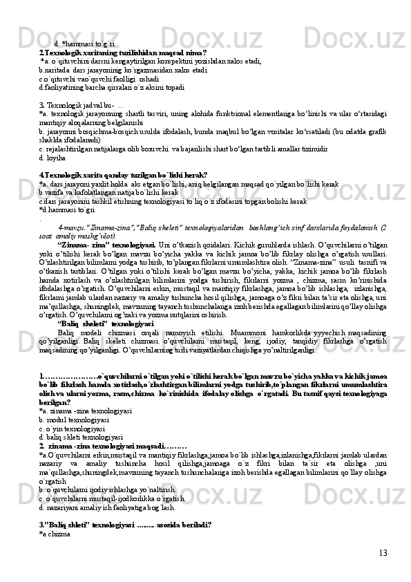         d  *hammasi to`g`ri  
2.Texnologik xaritaning tuzilishidan maqsad nima?
 *a. o`qituvchini darsni kengaytirilgan konspektini yozishdan xalos etadi,
b.xaritada  dars jarayoninig ko`rgazmasidan xalos etadi
c.o`qituvchi vao`quvchi faolligi  oshadi
d.faoliyatining barcha qirralari o`z aksini topadi
3 .  Texnologik jadval bu-   …
*a.   texnologik   jarayonning   shartli   tasviri,   uning   alohida   funktsional   elementlariga   bo‘linishi   va   ular   o‘rtasidagi
mantiqiy aloqalarning belgilanishi
b.   jarayonni bosqichma-bosqich usulda ifodalash, bunda maqbul bo‘lgan vositalar ko‘rsatiladi (bu odatda grafik
shaklda ifodalanadi)
c.  rejalashtirilgan natijalarga olib boruvchi  va bajarilishi shart bo‘lgan tartibli amallar tizimidir
d. loyiha
4.Texnologik xarita qanday tuzilgan bo`lishi kerak?
*a. dars jarayoni yaxlit holda  aks etgan bo`lishi, aniq belgilangan maqsad qo`yilgan bo`lishi kerak
b.vazifa va kafolatlangan natija bo`lishi kerak 
c.dars jarayonini tashkil etishning texnologiyasi to`liq o`z ifodasini topgan bolishi kerak
*d.hammasi to`gri
. 
4-mavzu. “Zinama-zina”, “Baliq skeleti”   texnologiyalaridan   boshlang’ich sinf darslarida foydalanish   (2
soat  amaliy mashg’ulot).
“Zinama- zina” texnologiyasi.   Uni o’tkazish qoidalari. Kichik guruhlarda ishlash. O’quvchilarni o’tilgan
yoki   o’tilishi   kerak   bo’lgan   mavzu   bo’yicha   yakka   va   kichik   jamoa   bo’lib   fikrlay   olishga   o’rgatish   usullari.
O’zlashtirilgan bilimlarni yodga tushirib, to’plangan fikrlarni umumlashtira olish. “Zinama-zina”  usuli  tasnifi va
o’tkazish   tartiblari.   O’tilgan   yoki   o’tilishi   kerak   bo’lgan   mavzu   bo’yicha,   yakka,   kichik   jamoa   bo’lib   fikrlash
hamda   xotirlash   va   o’zlashtirilgan   bilimlarini   yodga   tushirish,   fikrlarni   yozma   ,   chizma,   rasm   ko’rinishida
ifodalashga o’rgatish.  O’quvchilarni erkin, mustaqil  va mantiqiy  fikrlashga,  jamoa bo’lib  ishlashga,   izlanishga,
fikrlarni jamlab ulardan nazariy va amaliy tushuncha hosil qilishga, jamoaga o’z fikri bilan ta’sir eta olishga, uni
ma’qullashga, shuningdek, mavzuning tayanch tushunchalariga izoh berishda egallagan bilimlarini qo’llay olishga
o’rgatish. O’quvchilarni og’zaki va yozma nutqlarini oshirish.
“Baliq  skeleti”  texnologiyasi
Baliq     modeli     chizmasi     orqali     namoyish     etilishi.     Muammoni     hamkorlikda   yyyechish   maqsadining
qo’yilganligi.   Baliq     skeleti     chizmasi.   o’quvchilarni     mustaqil,     keng,     ijodiy,     tanqidiy     fikrlashga     o’rgatish
maqsadining qo’yilganligi. O’quvchilarning turli vaziyatlardan chiqishga yo’naltirilganligi.
1.…………………o`quvchilarni o`tilgan yoki o`tilishi kerak bo`lgan mavzu bo`yicha yakka va kichik jamoa
bo`lib fikrlash hamda xotirlash,o`zlashtirgan bilimlarni yodga tushirib,to`plangan fikrlarni umumlashtira
olish va ularni yozma, rasm,chizma  ko`rinishida  ifodalay olishga  o`rgatadi.  Bu tasnif qaysi texnologiyaga
berilgan?
*a. zinama -zina texnologiyasi
b. modul texnologiyasi
c. o`yin texnologiyasi
d. baliq skleti texnologiyasi
2.  zinama -zina texnologiyasi maqsadi………
*a.O`quvchilarni erkin,mustaqil va mantiqiy fikrlashga,jamoa bo`lib ishlashga,izlanishga,fikrlarni jamlab ulardan
nazariy   va   amaliy   tushuncha   hosil   qilishga,jamoaga   o`z   fikri   bilan   ta`sir   eta   olishga   ,uni
ma`qullashga,shuningdek,mavzuning tayanch tushunchalariga izoh berishda egallagan bilimlarini qo`llay olishga
o`rgatish
b. o`quvchilarni ijodiy ishlashga yo`naltirish.
c. o`quvchilarni mustaqil-ijodkorlikka o`rgatish.
d. nazariyani amaliy ish faoliyatiga bog`lash.
3."Baliq skleti" texnologiyasi  ......... asosida beriladi?
*a chizma 
13 