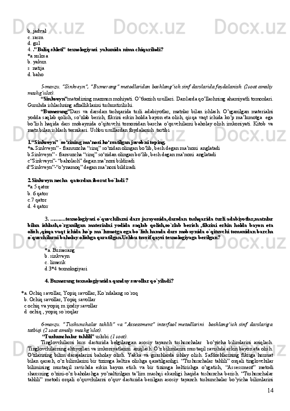 b. jadval
c. rasm
d. gul
4.  ."Baliq skleti" texnologiyasi  yakunida nima chiqariladi?
*a xulosa
b. yakun
s   natija
d. baho
5-mavzu. “Sinkveyn”, “Bumerang” metodlaridan boshlang’ich sinf darslarida foydalanish  (2soat amaliy
mashg’ulot).
“Sinkveyn” metodining mazmun mohiyati. O’tkazish usullari. Darslarda qo’llashning ahamiyatli tomonlari.
Guruhda ishlashning afzalliklarini tushuntirilishi. 
“Bumerang” Dars   va   darsdan   tashqarida   turli   adabiyotlar,   matnlar   bilan   ishlash.   O’rganilgan   materialni
yodda saqlab qolish, so’zlab berish, fikrini erkin holda bayon eta olish, qisqa vaqt ichida ko’p ma’lumotga   ega
bo’lish   haqida   dars   mobaynida   o’qituvchi   tomonidan   barcha   o’quvchilarni   baholay   olish   imkoniyati.   Kitob   va
matn bilan ishlash texnikasi. Ushbu usullardan foydalanish  tartibi
1.“Sinkveyn”  so‘zining ma’nosi ko‘rsatilgan javobni toping.
*a.  Sinkveyn” - fransuzcha “sinq” so‘zidan olingan bo‘lib, besh degan ma’noni  anglatadi
b. Sinkveyn” - fransuzcha “sinq” so‘zidan olingan bo‘lib, besh degan ma’noni  anglatadi
c “Sinkveyn” -  “baholash” degan ma’noni bildiradi
d “Sinkveyn” - “o‘ynamoq”  degan ma’noni bildiradi
2.Sinkveyn necha  qatordan iborat bo`ladi ?
*a 5 qator
b. 6 qator 
c.7 qator
d. 4 qator
3 .   ...........texnologiyasi o`quvchilarni dars jarayonida,darsdan tashqarida turli adabiyotlar,matnlar
bilan   ishlash,o`rganilgan   materialni   yodida   saqlab   qolish,so`zlab   berish   ,fikrini   erkin   holda   bayon   eta
olish ,qisqa vaqt ichida ko`p ma`lumotga ega bo`lish hamda dars mobaynida o`qituvchi tomonidan barcha
o`quvchilarni baholay olishga qaratilgan.Ushbu tavsif qaysi texnologiyaga berilgan?
*a. Bumerang
b. sinkveyn
c. limerik 
d 3*4 texnologiyasi  
4. Bumerang texnologiyasida qanday savollar qo`yiladi?
         *a. Ochiq savollar, Yopiq savollar, Ko`ndalang so`roq
           b. Ochiq savollar, Yopiq savollar
           c ochiq va yopiq m ijodiy savollar
           d  ochiq , yopiq so`roqlar 
6-mavzu.   “Tushunchalar   tahlili”   va   “Assessment”   interfaol   metodlarini     boshlang’ich   sinf   darslariga
tatbiqi  (2 soat amaliy mashg’ulot).
  “Tushunchalar tahlili”  uslubi  (1 soat).
Tinglovchilarni   kurs   dasturida   belgilangan   asosiy   tayanch   tushunchalar     bo’yicha   bilimlarini   aniqlash.
Tinglovchilarning ehtiyojlari va imkoniyatlarini  aniqlash. O’z bilimlarini mustaqil ravishda erkin bayon eta olish.
O’zlarining   bilim   darajalarini   baholay   olish.   Yakka   va   guruhlarda   ishlay   olish.   Safdoshlarining   fikriga   hurmat
bilan qarash, o’z bilimlarini  bir tizimga  keltira olishga  qaratilganligi.   “Tushunchalar tahlili” orqali   tinglovchilar
bilimining   mustaqil   ravishda   erkin   bayon   etish   va   bir   tizimga   keltirishga   o’rgatish,   “Assessment”   metodi
shaxsning   o’zini-o’z   baholashga   yo’naltirilgan   ta’lim   mashqi   ekanligi   haqida   tushuncha   berish.   “Tushunchalar
tahlili”   metodi   orqali   o’quvchilarni   o’quv   dasturida   berilgan   asosiy   tayanch   tushunchalar   bo’yicha   bilimlarini
14 