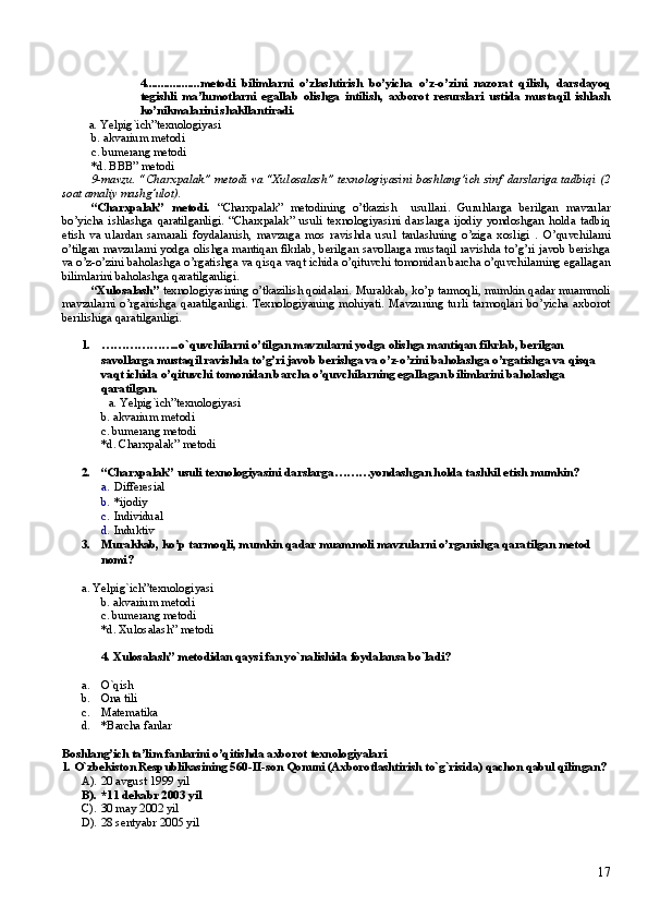 4..................metodi   bilimlarni   o’zlashtirish   bo’yicha   o’z-o’zini   nazorat   qilish,   darsdayoq
tegishli   ma’lumotlarni   egallab   olishga   intilish,   axborot   resurslari   ustida   mustaqil   ishlash
ko’nikmalarini shakllantiradi.
          a.  Yelpig`ich”texnologiyasi
b.  akvarium  metodi
c. bumerang  metodi
*d.  BBB ” metodi
9-mavzu. “Charxpalak” metodi va “Xulosalash” texnologiyasini boshlang’ich sinf darslariga tadbiqi   (2
soat amaliy mashg’ulot).
“Charxpalak”   metodi.   “Charxpalak”   metodining   o’tkazish     usullari.   Guruhlarga   berilgan   mavzular
bo’yicha   ishlashga   qaratilganligi.   “Charxpalak”   usuli   texnologiyasini   darslarga   ijodiy   yondoshgan   holda   tadbiq
etish   va   ulardan   samarali   foydalanish,   mavzuga   mos   ravishda   usul   tanlashning   o’ziga   xosligi   .   O’quvchilarni
o’tilgan mavzularni yodga olishga mantiqan fikrlab, berilgan savollarga mustaqil ravishda to’g’ri javob berishga
va o’z-o’zini baholashga o’rgatishga va qisqa vaqt ichida o’qituvchi tomonidan barcha o’quvchilarning egallagan
bilimlarini baholashga qaratilganligi.
“Xulosalash”   texnologiyasining o’tkazilish qoidalari.   Murakkab, ko’p tarmoqli, mumkin qadar muammoli
mavzularni   o’rganishga   qaratilganligi.   Texnologiyaning   mohiyati.   Mavzuning   turli   tarmoqlari   bo’yicha   axborot
berilishiga qaratilganligi. 
1. ………………..o` quvchilarni o’tilgan mavzularni yodga olishga mantiqan fikrlab, berilgan 
savollarga mustaqil ravishda to’g’ri javob berishga va o’z-o’zini baholashga o’rgatishga va qisqa 
vaqt ichida o’qituvchi tomonidan barcha o’quvchilarning egallagan bilimlarini baholashga 
qaratilgan.
          a.  Yelpig`ich”texnologiyasi
b.  akvarium  metodi
c. bumerang  metodi
*d.   Charxpalak ” metodi
2. “Charxpalak” usuli texnologiyasini darslarga ………yondashgan holda tashkil etish mumkin?
a. Differesial
b. *ijodiy
c. Individual
d. Induktiv 
3. Murakkab, ko’p tarmoqli, mumkin qadar muammoli mavzularni o’rganishga qaratilgan  metod 
nomi?
a.  Yelpig`ich”texnologiyasi
b.  akvarium  metodi
c. bumerang  metodi
*d.  Xulosalash ” metodi
4. Xulosalash ” metodi dan qaysi fan yo`nalishida foydalansa bo`ladi?
a. O`qish
b. Ona tili
c. Matematika 
d. *Barcha fanlar
Boshlang’ich ta’lim fan larini  o’qitishda axborot texnologiyalari
1.  O` zbekiston Respublikasining 560-II-son  Q onuni (Axborotlashtirish t o` g ` risida)  q achon  q abul  q ilingan?
A). 20 avgust 1999 yil
B). * 11 dekabr 2003 yil
C). 30 may 2002 yil
D). 28 sentyabr 2005 yil
17 