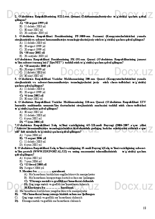 2.   O`zbekiston   Respublikasining   822-I-son   Qonuni   (Telekommunikatsiyalar   to`g`risida)   qachon   qabul
qilingan?
A). *20 avgust 1999 yil
B). 11 dekabr 2003 yil
C). 30 may 2002 yil
D). 28 sentyabr 2005 yil
3.   O`zbekiston   Respublikasi   Prezidentining   PF-3080-son   Farmoni   (Kompyuterlashtirishni   yanada
rivojlantirish va axborot-kommunikatsiya texnologiyalarini joriy etish to`g`risida) qachon qabul qilingan?
A). 11 dekabr 2003 yil
B). 20 avgust 1999 yil
C). 20 avgust 1999 yil
D). * 30 may 2002 yil
E). 28 sentyabr 2005 yil
4.O`zbekiston   Respublikasi   Prezidentining   PK-191-son   Qarori   (O`zbekiston   Respublikasining   jamoat
ta’lim axborot tarmog`ini ("ZiyoNET")  tashkil etish to`g`risida) qachon qabul qilingan?
A). * 28 sentyabr 2005 yil
B). 20 avgust 1999 yil
C). 11 dekabr 2003 yil
D). 30 may 2002 yil
5.   O`zbekiston   Respublikasi   Vazirlar   Mahkamasining   200-son   Qarori   (Kompyuterlashtirishni   yanada
rivojlantirish   va   axborot-kommunikatsiya   texnologiyalarini   joriy     etish   chora-tadbirlari   to`g`risida)
qachon qabul qilingan?
A). 11 dekabr 2003 yi
B). 20 avgust 1999 yil
C). * 6 iyun 2002 yil
D). 30 may 2002 yil
6.   O`zbekiston   Respublikasi   Vazirlar   Mahkamasining   110-son   Qarori   (O`zbekiston   Respublikasi   XTV
huzurida   multimedia   umumta’lim   dasturlarini   rivojlantirish   markazini   tashkil   etish   chora-tadbirlari
to`g`risida) qachon qabul qilingan?
A). 30 may 2002 yil
B). 11 dekabr 2003 yil
C). 6 iyun 2002 yil
D). * 7 iyun 2006 yil
7.O`zbekiston   Respublikasi   Xalq   ta’limi   vazirligining   6/5-XB-sonli   Buyrugi   (2006-2007   o`quv   yilini
"Axborot   kommunikatsiya   texnologiyalaridan   foydalanishda   pedagog   kadrlar   salohiyatini   oshirish   o`quv
yili" deb nomlash  to`g`risida) qachon qabul qilingan?
A). 7 iyun 2006 yil
B). * 3 avgust 2006 yil
C). 11 dekabr 2003 yil
D). 6 iyun 2002 yil
8. O`zbekiston Respublikasi Xalq ta’limi vazirligining 35-sonli Buyrug`i(Xalq ta’limi vazirligining axborot-
ta’lim   portali   (WWW.EDUPORTAL.UZ)   va   uning   mazmunini   takomillashtirish         to`g`risida)   qachon
qabul qilingan?
A). 6 iyun 2002 yil
B). 7 iyun 2006 yil
C). * 13 fevral 2008 yil
D). 3 avgust 2006 yil
9. Monitor bu  ... ... ... ... ... qurulmasi.
A). Ma’lumotlarni kiritilishini engillashtiruvchi manipulyator
B). Ma’lumotlarni kompyuterga kiritish uchun mo`ljallangan
C). *Ekranga matnli va grafikli ma’lumotlarni chikarish
D). Qog`ozga matnli va grafikli ma’lumotlarni chikarish
10. Klaviatura bu  ... ... ... ... ... kurulmasi.
A). Ma’lumotlarni kiritilishini  y engillashtiruvchi manipulyator
B). *Ma’lumotlarni kompyuterga kiritish uchun mo`ljallangan
C). Qog`ozga matnli va grafikli ma’lumotlarni chikarish
D). Ekranga matnli va grafikli ma’lumotlarni chikarish
18 