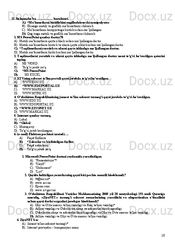 11. Sich q oncha bu  ... ... ... ... ... kurulmasi.
A). *Ma’lumotlarni kiritilishini engillashtiruvchi manipulyator
B). Ekranga matnli va grafikli ma’lumotlarni chikarish
C). Ma’lumotlarni kompyuterga kiritish uchun mo`ljallangan
D). Qog`ozga matnli va grafikli ma’lumotlarni chikarish
1. MS PowerPoint qanday dastur? 0
A). Matnli ma’lumotlarni qayta ishlash uchun mo`ljallangan dastur.
B). Matnli ma’lumotlarni kiritish va ularni qayta ishlash uchun mo`ljallangan dastur.
C). *Taqdimotlarni yaratish va ularni qayta ishlashga mo`ljallangan dastur.
D). Matnli ma’lumotlarni kiritish uchun mo`ljallangan dastur.
2. Taqdimotlarni yaratish va ularni qayta ishlashga mo`ljallangan dastur nomi to’g’ri ko’rsatilgan qatorini
toping.
A). MS WORD
B). To’g’ri javob yo’q
C). * MS PowerPoint
D).     MS EXCEL
3. XTVning axborot ta’lim portali qaysi javobda to’g’ri ko’rsatilgan.
A). WWW.EDU.UZ
B). *WWW.EDUPORTAL.UZ
C). WWW.MARKAZ.UZ
D). WWW.MTRK.UZ
4. O’zbekiston Respublikasining jamoat ta’lim axborot tarmog’i qaysi javobda to’g’ri ko’rsatilgan.
A). WWW.EDU.UZ
B). WWW.EDUPORTAL.UZ
C). * WWW.ZIYONET.UZ
D). WWW.MARKAZ.UZ
5.  Internet qanday tarmoq.
A). Lokal
B). * Global
C). Mintaqaviy
D). To’g’ri javob berilmagan
6. (e-mail) Elektron pochtasi uzatadi….
A). Faqat fayllarni
B). * Xabarlar va biriktirilgan fayllar
C). Faqat xabarlarni  
D). To’g’ri javob yo’q
1. Microsoft PowerPoint dasturi yordamida yaratiladigan
A). “Prezentatsiya” *
B). “Slayd”
C). “Dokument”
D). “List”
2.  Quyida keltirilgan yozuvlarning qaysi biri pochta manzili hisoblanadi ?
A). ttt@aci.uz*
B). www.aci.uz
C). Epson.com
D). www.ict.gov.uz
3.   O'zbekiston   Respublikasi   Vazirlar   Mahkamasining   2005   yil   28   sentyabrdagi   191-sonli   Qaroriga
muvofiq,   «ZiyoNET»   tarmog'i   axborot   resurslarining   yaratilishi   va   ekspertizadan   o'tkazilishi
uchun qaysi davlat organlari javobgar hisoblanadi ?
A). Oliy va O'rta maxsus ta'lim vazirligi va Halq ta'limi vazirligi *
B). Adliya vazirligi va O'zbekiston aloqa va axborotlashtirish agentligi
C). O'zbekiston aloqa va axborotlashtirish agentligi   va Oliy va O'rta maxsus ta'lim vazirligi
D). Adliya vazirligi   va   Oliy va O'rta maxsus ta'lim vazirligi
4. ZiyoNET  bu:
A). Jamoat ta'lim axborot tarmog'i *
B). I nternet provayder  – kompaniyasi nomi
19 