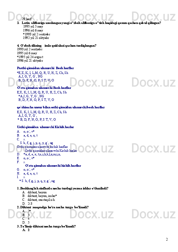       29 harf 
3.   Lotin  alifbosiga asoslangan yangi o"zbek alifbosiga o"tish haqidagi qonun qachon qabul qilingan?
  1995 yil 5 may 
 1996 yil 6 may
 *1993 yil 2 sentyabr
 1992 yil 21 oktyabr    
4. O`zbek tilining    imlo qoidalari qachon tasdiqlangan?
1993 yil 2 sentyabr
1995 yil 6 may
*1995 yil 24 avgust  
1996 yil 21 oktyabr  
Pastki qismidan ulanuvchi  Bosh harflar
*E,X, K, I, L,M, Q, R, U, H, Z, Ch, Sh
   A,J, G, Y, G`, NG
  B, D, F, N, O, P, S T, V, O
O`rta qismdan ulanuvchi Bosh harflar
E,X, K, I, L,M, Q, R, U, H, Z, Ch, Sh
   *A,J, G, Y, G`, NG
  B, D, F, N, O, P, S T, V, O
qo`shimcha unsur bilan ostki qismidan ulanuvchi bosh harflar
E,X, K, I, L,M, Q, R, U, H, Z, Ch, Sh
   A,J, G, Y, G`, 
 * B, D, F, N, O, P, S T, V, O
Ustki qismidan  ulanuvchi Kichik harlar
A. o, o`, v*
B. a, d, e, x, t
C. s.
    S. b, f, g, j, p, q, y, g`, ng
Ostki qismidan ulanvchi kichik harflar
Ostki qismidan ulanuvchi Kichik harlar
D. *a, d, e, x, t,u,r,h,k,l,z,m,i,n, 
E. o, o`, v*
F. s.
O`rta qismdan ulanuvchi kichik harflar
G. o, o`, v*
H. a, d, e, x, t
I. s.
   * S. b, f, g, j, p, q, y, g`, ng
1 .Boshlang'ich sinflarda necha turdagi yozma ishlar o'tkaziladi?
A. diktant, bayon    
B. diktant, bayon, insho*     
C. diktant, mustaqil ish.     
D. 2-3     
2 .Diktant  maqsadga ko'ra necha turga  bo'linadi? 
A. 2*  
B. 3
C. 4
D. 5 
3 .Ta'limiy diktant necha turga bo'linadi?
A. 2
2 