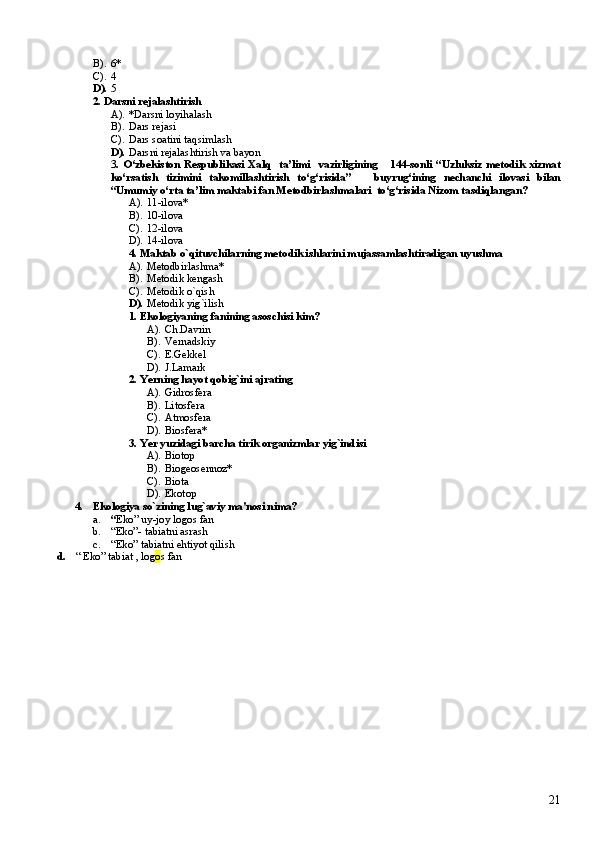 B). 6*
C). 4
D). 5
2.  Darsni rejalashtirish
A). * Darsni loyihalash
B). Dars rejasi
C). Dars soatini taqsimlash
D). Darsni  rejalashtirish va bayon
3 .   O‘zbekiston   Respublikasi   Xalq     ta’limi     vazirligining       144-sonli   “Uzluksiz   metodik   xizmat
ko‘rsatish   tizimini   takomillashtirish   to‘g‘risida”       buyrug‘ining   nechanchi   ilovasi   bilan
“Umumiy o‘rta ta’lim maktabi fan Metodbirlashmalari  to‘g‘risida Nizom tasdiqlangan?
A). 11-ilova*
B). 10-ilova
C). 12-ilova
D). 14-ilova
4. Maktab o`qituvchilarning metodik ishlarini mujassamlashtiradigan uyushma
A). Metodbirlashma*
B). Metodik kengash
C). Metodik o`qish
D). Metodik yig`ilish
1. Ekologiyaning fanining asoschisi kim?
A). Ch.Davrin
B). Vernadskiy
C). E.Gekkel
D). J.Lamark
2. Yerning hayot qobig`ini ajrating
A). G idrosfera
B). Litosfera
C). Atmosfera
D). Biosfera*
3. Yer yuzidagi barcha tirik organizmlar yig`indisi
A). Biotop
B). Biogeosennoz*
C). Biota
D). Ekotop
4. Ekologiya so`zining lug`aviy ma'nosi nima?
a. “ Eko” uy-joy logos fan
b. “Eko”- tabiatni asrash
c. “Eko” tabiatni ehtiyot qilish
d. “ Eko” tabiat , log o s fan
21 
