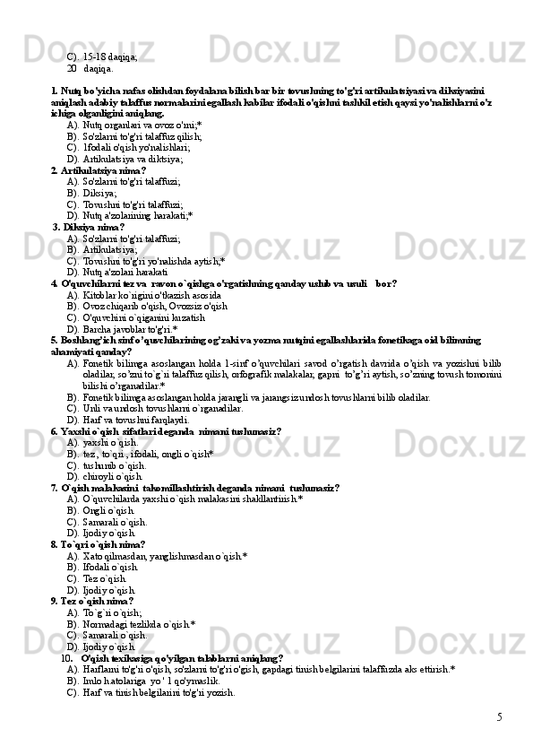 C). 15-18 daqiqa;
20 daqiqa.
1. Nutq bo'yicha nafas olishdan foydalana bilish bar bir tovushning to'g'ri artikulatsiyasi va diksiyasini 
aniqlash adabiy talaffus normalarini egallash kabilar ifodali o'qishni tashkil etish qaysi yo'nalishlarni o'z 
ichiga olganligini aniqlang.
A). Nutq organlari va ovoz o'rni;*      
B). So'zlarni to'g'ri talaffuz qilish;    
C). 1fodali o'qish yo'nalishlari;
D). Artikulatsiya va diktsiya;      
2. Artikulatsiya nima?
A). So'zlarni to'g'ri talaffuzi;     
B). Diksiya;    
C). Tovushni to'g'ri talaffuzi;   
D). Nutq a'zolarining harakati;*
 3 .  Diksiya nima?
A). So'zlarni to'g'ri talaffuzi;    
B). Artikulatsiya;  
C). Tovushni to'g'ri yo'nalishda aytish;*
D). Nutq a'zolari harakati
4. O'quvchilarni tez va  ravon o`qishga o'rgatishning qanday uslub va usuli    bor?
A). Kitoblar ko`rigini o'tkazish asosida 
B). Ovoz chiqarib o'qish, Ovozsiz o'qish 
C). O'quvchini o`qiganini kuzatish 
D). Barcha javoblar to'g'ri.*
5. Boshlang’ich sinf o’quvchilarining og’zaki va yozma nutqini egallashlarida fonetikaga oid bilimning 
ahamiyati qanday?
A). Fonetik   bilimga   asoslangan   holda   1-sinf   o’quvchilari   savod   o’rgatish   davrida   o’qish   va   yozishni   bilib
oladilar, so’zni to`g`ri talaffuz qilish, orfografik malakalar, gapni  to’g’ri aytish, so’zning tovush tomonini
bilishi o’rganadilar.*
B). Fonetik bilimga asoslangan holda jarangli va jarangsiz undosh tovushlarni bilib oladilar.
C). Unli va undosh tovushlarni o`rganadilar.
D). Harf va tovushni farqlaydi.
6. Yaxshi o`qish  sifatlari d e ganda  nimani tushunasiz?
A). yaxshi o`qish.
B). t e z , to`qri , ifodali, ongli o`qish*
C). tushunib o`qish.
D). chiroyli o`qish.
7. O`qish malakasini  takomillashtirish d e ganda nimani  tushunasiz?
A). O`quvchilarda yaxshi o`qish malakasini shakllantirish.*
B). Ongli o`qish.
C). Samarali o`qish.
D). Ijodiy o`qish.
8. To`qri o`qish nima?
A). Xato qilmasdan, yanglishmasdan o`qish.*
B). Ifodali o`qish.
C). Tez o`qish.
D). Ijodiy o`qish.
9. T e z o`qish nima?
A). To`g`ri o`qish;
B). Normadagi t e zlikda o`qish.*
C). Samarali o`qish.
D). Ijodiy o`qish.
    10 .     O'qish texikasiga qo'yilgan talablarni  aniqlang?
A). Harflarni to'g'ri o'qish, so'zlarni to'g'ri o'gish, gapdagi tinish belgilarini talaffuzda aks ettirish.*
B). Imlo h.atolariga  yo  ' 1 qo'ymaslik.
C). Harf va tinish belgilarini to'g'ri yozish.
5 