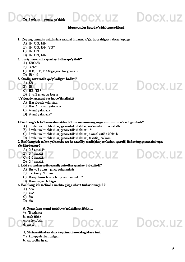 D). Sonlarni    yozma qo'shish
Matematika fanini o’qitish metodikasi
1.  Reyting tizimida baholashda nazorat turlarini to'g'ri ko'rsatilgan qatorni toping?
A). JN, ON, MN,    
B). JN, ON, IFN, YN *      
C). JN, ON   
D). JN, ON, MN,   
2.  Joriy nazoratda qanday ballar qo'yiladi?
A). EBO-3b    
B). 0-5b*   
C). H.B, T.B, BKMgaqarab belgilanadi.   
D). IB 4-5     
3. Oraliq nazoratda qo'yiladigan ballar?
A). EB     
B). IB        
C). HB, TB*    
D). 1 va 2 javoblar to'g'ri      
4.Yakuniy nazorat qachon o'tkaziladi?
A). Har chorak yakunida     
B). Har o'quv yili yakunida  
C). 4-sinf yakunida    
D). 9-sinf yakunida*
1.Boshlang'ich ta'lim matematika ta'limi mazmuning negizi................. o'z ichiga oladi?
A). Sonlar va hisoblashlar, geometrik shakllar, matematik munosabatlar
B). Sonlar va hisoblashlar, geometrik shakllar ...*
C). Sonlar va hisoblashlar, geometrik shakllar , 4 amal ustida ishlash
D). Sonlar va hisoblashlar, geometrik shakllar , ta ortiq , ta kam
2. Boshlang'ich ta'lim yakunida necha amalliy sonli (shu jumladan, qavsli) ifodaning qiymatini topa 
olishlari zarur?
A). 2-3 amalli*   
B). 3-4 amalli  
C). 1-2 amalli.  
D). 2-4 amalli.
3. Ikki va undan ortiq amaliy misollar qanday bajariladi?
A). Bir yo'l bilan    javobi chiqariladi
B). Teskari yo'l bilan    
C). Bosqichma- bosqich    yozish mumkin*
D). Hamma javob to'gri  
4. Boshlang`ich ta’limda nechta qisqa shart turlari mavjud?
A). 5 ta
B). 4ta*
C). 3ta
D). 6ta
5. Noma'lum sonni topish yo`naltirilgan ifoda ...
*a. Tenglama
b. sonli ifoda
c. harfiy ifoda
d. misol
1, Matematikadan dars taqdimoti asosidagi dars turi.
* a. kompyuterlashtirilgan
b. axborotlashgan
6 